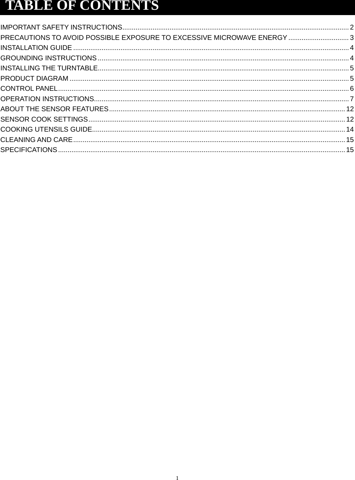 1 IMPORTANT SAFETY INSTRUCTIONS ........................................................................................................................ 2 PRECAUTIONS TO AVOID POSSIBLE EXPOSURE TO EXCESSIVE MICROWAVE ENERGY ................................ 3 INSTALLATION GUIDE .................................................................................................................................................. 4 GROUNDING INSTRUCTIONS ..................................................................................................................................... 4 INSTALLING THE TURNTABLE..................................................................................................................................... 5 PRODUCT DIAGRAM .................................................................................................................................................... 5 CONTROL PANEL .......................................................................................................................................................... 6 OPERATION INSTRUCTIONS ....................................................................................................................................... 7 ABOUT THE SENSOR FEATURES ............................................................................................................................. 12 SENSOR COOK SETTINGS ........................................................................................................................................ 12 COOKING UTENSILS GUIDE...................................................................................................................................... 14 CLEANING AND CARE ................................................................................................................................................ 15 SPECIFICATIONS ........................................................................................................................................................ 15 TABLE OF CONTENTS 