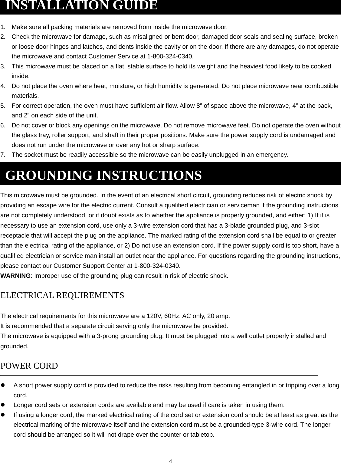 4 1. Make sure all packing materials are removed from inside the microwave door.2. Check the microwave for damage, such as misaligned or bent door, damaged door seals and sealing surface, brokenor loose door hinges and latches, and dents inside the cavity or on the door. If there are any damages, do not operatethe microwave and contact Customer Service at 1-800-324-0340.3. This microwave must be placed on a flat, stable surface to hold its weight and the heaviest food likely to be cookedinside.4. Do not place the oven where heat, moisture, or high humidity is generated. Do not place microwave near combustiblematerials.5. For correct operation, the oven must have sufficient air flow. Allow 8” of space above the microwave, 4” at the back,and 2” on each side of the unit.6. Do not cover or block any openings on the microwave. Do not remove microwave feet. Do not operate the oven withoutthe glass tray, roller support, and shaft in their proper positions. Make sure the power supply cord is undamaged anddoes not run under the microwave or over any hot or sharp surface.7. The socket must be readily accessible so the microwave can be easily unplugged in an emergency.This microwave must be grounded. In the event of an electrical short circuit, grounding reduces risk of electric shock by providing an escape wire for the electric current. Consult a qualified electrician or serviceman if the grounding instructions are not completely understood, or if doubt exists as to whether the appliance is properly grounded, and either: 1) If it is necessary to use an extension cord, use only a 3-wire extension cord that has a 3-blade grounded plug, and 3-slot receptacle that will accept the plug on the appliance. The marked rating of the extension cord shall be equal to or greater than the electrical rating of the appliance, or 2) Do not use an extension cord. If the power supply cord is too short, have a qualified electrician or service man install an outlet near the appliance. For questions regarding the grounding instructions, please contact our Customer Support Center at 1-800-324-0340. WARNING: Improper use of the grounding plug can result in risk of electric shock. ELECTRICAL REQUIREMENTS The electrical requirements for this microwave are a 120V, 60Hz, AC only, 20 amp. It is recommended that a separate circuit serving only the microwave be provided. The microwave is equipped with a 3-prong grounding plug. It must be plugged into a wall outlet properly installed and grounded. POWER CORDA short power supply cord is provided to reduce the risks resulting from becoming entangled in or tripping over a longcord.Longer cord sets or extension cords are available and may be used if care is taken in using them.If using a longer cord, the marked electrical rating of the cord set or extension cord should be at least as great as theelectrical marking of the microwave itself and the extension cord must be a grounded-type 3-wire cord. The longercord should be arranged so it will not drape over the counter or tabletop.INSTALLATION GUIDE GROUNDING INSTRUCTIONS 