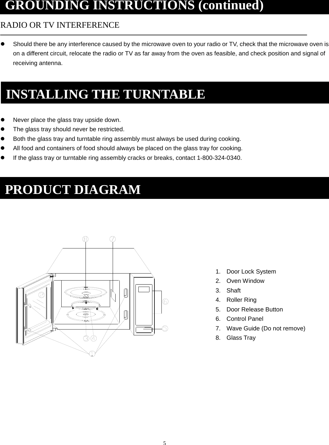 5   RADIO OR TV INTERFERENCE Should there be any interference caused by the microwave oven to your radio or TV, check that the microwave oven ison a different circuit, relocate the radio or TV as far away from the oven as feasible, and check position and signal ofreceiving antenna.Never place the glass tray upside down.The glass tray should never be restricted.Both the glass tray and turntable ring assembly must always be used during cooking.All food and containers of food should always be placed on the glass tray for cooking.If the glass tray or turntable ring assembly cracks or breaks, contact 1-800-324-0340.1. Door Lock System2. Oven Window3. Shaft4. Roller Ring5. Door Release Button6. Control Panel7. Wave Guide (Do not remove)8. Glass TrayPRODUCT DIAGRAM GROUNDING INSTRUCTIONS (continued) INSTALLING THE TURNTABLE 
