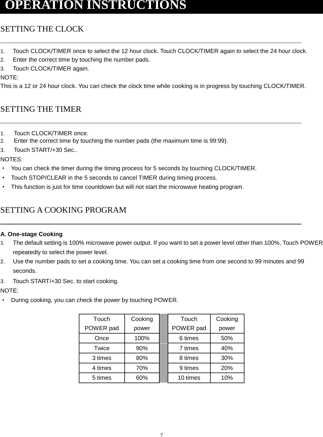 7 SETTING THE CLOCK 1. Touch CLOCK/TIMER once to select the 12 hour clock. Touch CLOCK/TIMER again to select the 24 hour clock.2. Enter the correct time by touching the number pads.3. Touch CLOCK/TIMER again.NOTE: This is a 12 or 24 hour clock. You can check the clock time while cooking is in progress by touching CLOCK/TIMER. SETTING THE TIMER 1. Touch CLOCK/TIMER once.2. Enter the correct time by touching the number pads (the maximum time is 99:99).3. Touch START/+30 Sec..NOTES: ·You can check the timer during the timing process for 5 seconds by touching CLOCK/TIMER.·Touch STOP/CLEAR in the 5 seconds to cancel TIMER during timing process.·This function is just for time countdown but will not start the microwave heating program.SETTING A COOKING PROGRAM A. One-stage Cooking 1. The default setting is 100% microwave power output. If you want to set a power level other than 100%, Touch POWERrepeatedly to select the power level.2. Use the number pads to set a cooking time. You can set a cooking time from one second to 99 minutes and 99seconds.3. Touch START/+30 Sec. to start cooking.NOTE: ·During cooking, you can check the power by touching POWER.Touch POWER pad Cooking power Touch POWER pad Cooking power Once  100% 6 times  50% Twice  90% 7 times  40% 3 times 80% 8 times  30% 4 times 70% 9 times  20% 5 times 60% 10 times  10% OPERATION INSTRUCTIONS 