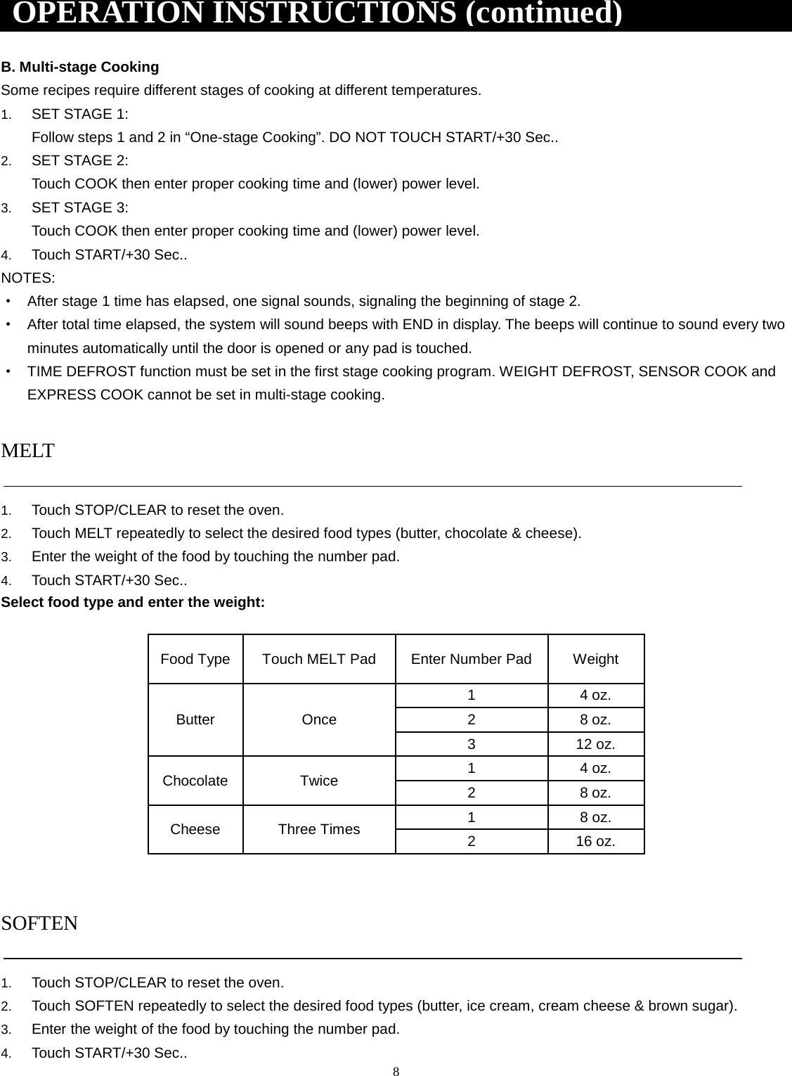 8 B. Multi-stage Cooking Some recipes require different stages of cooking at different temperatures. 1. SET STAGE 1:Follow steps 1 and 2 in “One-stage Cooking”. DO NOT TOUCH START/+30 Sec..2. SET STAGE 2:Touch COOK then enter proper cooking time and (lower) power level.3. SET STAGE 3:Touch COOK then enter proper cooking time and (lower) power level.4. Touch START/+30 Sec..NOTES: ·After stage 1 time has elapsed, one signal sounds, signaling the beginning of stage 2.·After total time elapsed, the system will sound beeps with END in display. The beeps will continue to sound every twominutes automatically until the door is opened or any pad is touched.·TIME DEFROST function must be set in the first stage cooking program. WEIGHT DEFROST, SENSOR COOK andEXPRESS COOK cannot be set in multi-stage cooking.MELT 1. Touch STOP/CLEAR to reset the oven.2. Touch MELT repeatedly to select the desired food types (butter, chocolate &amp; cheese).3. Enter the weight of the food by touching the number pad.4. Touch START/+30 Sec..Select food type and enter the weight: Food Type Touch MELT Pad Enter Number Pad Weight Butter Once 1  4 oz. 2  8 oz. 3  12 oz. Chocolate Twice 1  4 oz. 2  8 oz. Cheese Three Times 1  8 oz. 2  16 oz. SOFTEN 1. Touch STOP/CLEAR to reset the oven.2. Touch SOFTEN repeatedly to select the desired food types (butter, ice cream, cream cheese &amp; brown sugar).3. Enter the weight of the food by touching the number pad.4. Touch START/+30 Sec..OPERATION INSTRUCTIONS (continued) 