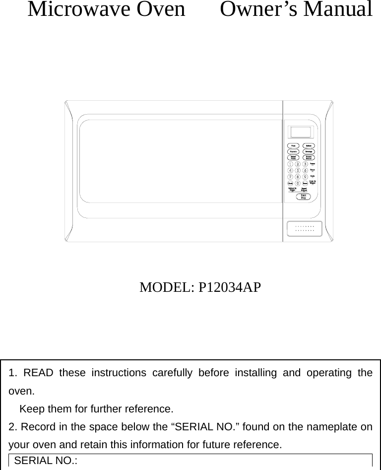       Microwave Oven   Owner’s Manual               MODEL: P12034AP       1. READ these instructions carefully before installing and operating the oven.         Keep them for further reference. 2. Record in the space below the “SERIAL NO.” found on the nameplate on     your oven and retain this information for future reference. SERIAL NO.: 