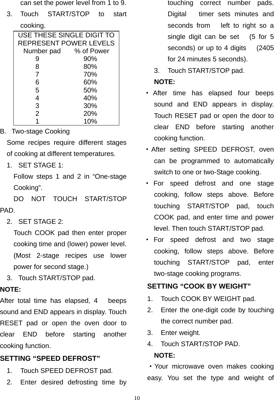  10can set the power level from 1 to 9. 3. Touch START/STOP to start cooking. USE THESE SINGLE DIGIT TOREPRESENT POWER LEVELSNumber pad    % of Power 9             90% 8             80% 7             70% 6             60% 5             50% 4             40% 3             30% 2             20% 1             10% B. Two-stage Cooking   Some recipes require different stages of cooking at different temperatures. 1. SET STAGE 1:     Follow steps 1 and 2 in “One-stage     Cooking”.     DO  NOT  TOUCH  START/STOP PAD. 2. SET STAGE 2:     Touch COOK pad then enter proper     cooking time and (lower) power level.           (Most 2-stage recipes use lower power for second stage.)   3.  Touch START/STOP pad.   NOTE:  After total time has elapsed, 4   beeps sound and END appears in display. Touch RESET pad or open the oven door to clear END before starting another cooking function. SETTING “SPEED DEFROST” 1.  Touch SPEED DEFROST pad. 2.  Enter desired defrosting time by   touching correct number pads. Digital   timer sets minutes and seconds from   left to right so a single digit can be set   (5 for 5 seconds) or up to 4 digits   (2405 for 24 minutes 5 seconds).   3.  Touch START/STOP pad. NOTE:  ·After time has elapsed four beeps    sound and END appears in display.     Touch RESET pad or open the door to clear END before starting another cooking function. ·After setting SPEED DEFROST, oven     can be programmed to automatically     switch to one or two-Stage cooking. ·For speed defrost and one stage   cooking, follow steps above. Before     touching START/STOP pad, touch     COOK pad, and enter time and power level. Then touch START/STOP pad. ·For speed defrost and two stage     cooking, follow steps above. Before     touching START/STOP pad, enter     two-stage cooking programs. SETTING “COOK BY WEIGHT” 1.  Touch COOK BY WEIGHT pad. 2.  Enter the one-digit code by touching the correct number pad. 3. Enter weight. 4.  Touch START/STOP PAD.   NOTE: ·Your microwave oven makes cooking   easy. You set the type and weight of    