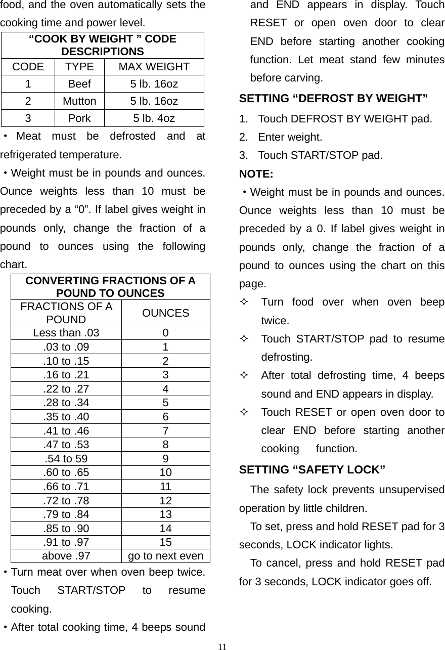  11food, and the oven automatically sets the    cooking time and power level. “COOK BY WEIGHT ” CODE DESCRIPTIONS CODE TYPE  MAX WEIGHT 1  Beef  5 lb. 16oz 2  Mutton  5 lb. 16oz 3  Pork  5 lb. 4oz ·Meat must be defrosted and at   refrigerated temperature. ·Weight must be in pounds and ounces.    Ounce weights less than 10 must be preceded by a “0”. If label gives weight in pounds only, change the fraction of a pound to ounces using the following chart. CONVERTING FRACTIONS OF A POUND TO OUNCES FRACTIONS OF A POUND  OUNCES Less than .03  0 .03 to .09  1 .10 to .15  2 .16 to .21  3 .22 to .27  4 .28 to .34  5 .35 to .40  6 .41 to .46  7 .47 to .53  8 .54 to 59  9 .60 to .65  10 .66 to .71  11 .72 to .78  12 .79 to .84  13 .85 to .90  14 .91 to .97  15 above .97  go to next even·Turn meat over when oven beep twice. Touch START/STOP to resume cooking. ·After total cooking time, 4 beeps sound     and END appears in display. Touch   RESET or open oven door to clear   END before starting another cooking   function. Let meat stand few minutes   before carving. SETTING “DEFROST BY WEIGHT” 1.  Touch DEFROST BY WEIGHT pad. 2. Enter weight. 3.  Touch START/STOP pad. NOTE: ·Weight must be in pounds and ounces. Ounce weights less than 10 must be preceded by a 0. If label gives weight in pounds only, change the fraction of a pound to ounces using the chart on this page.   Turn food over when oven beep twice.    Touch START/STOP pad to resume   defrosting.   After total defrosting time, 4 beeps   sound and END appears in display.     Touch RESET or open oven door to clear END before starting another cooking   function.  SETTING “SAFETY LOCK” The safety lock prevents unsupervised    operation by little children.       To set, press and hold RESET pad for 3     seconds, LOCK indicator lights.   To cancel, press and hold RESET pad    for 3 seconds, LOCK indicator goes off. 