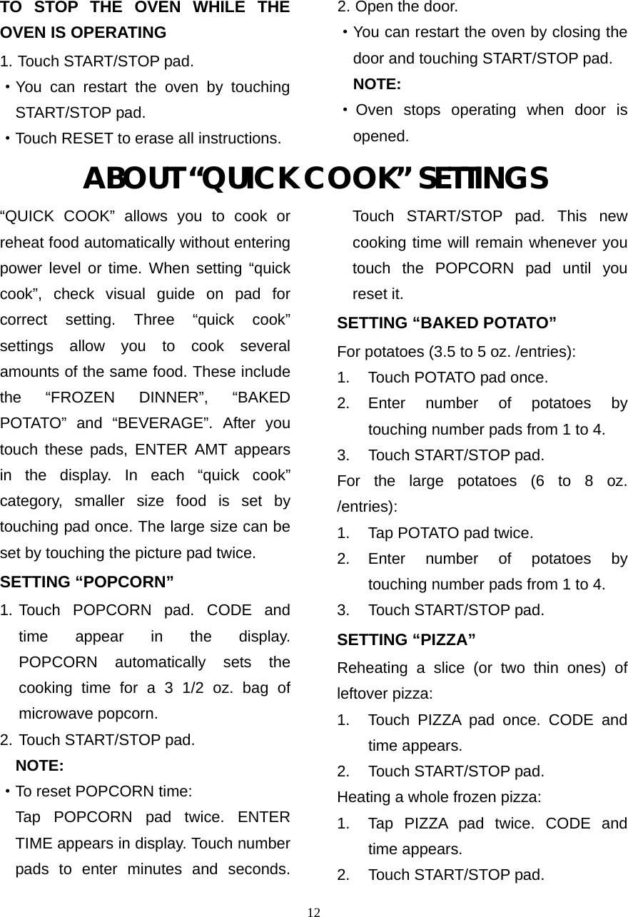  12TO STOP THE OVEN WHILE THE OVEN IS OPERATING 1. Touch START/STOP pad. ·You can restart the oven by touching START/STOP pad. ·Touch RESET to erase all instructions. 2. Open the door. ·You can restart the oven by closing the door and touching START/STOP pad. NOTE: ·Oven stops operating when door is opened. ABOUT “QUICK COOK” SETTINGS “QUICK COOK” allows you to cook or reheat food automatically without entering power level or time. When setting “quick cook”, check visual guide on pad for correct setting. Three “quick cook” settings allow you to cook several amounts of the same food. These include the “FROZEN DINNER”, “BAKED POTATO” and “BEVERAGE”. After you touch these pads, ENTER AMT appears in the display. In each “quick cook” category, smaller size food is set by touching pad once. The large size can be set by touching the picture pad twice. SETTING “POPCORN” 1. Touch POPCORN pad. CODE and time appear in the display.  POPCORN automatically sets the   cooking time for a 3 1/2 oz. bag of   microwave popcorn. 2. Touch START/STOP pad.     NOTE: ·To reset POPCORN time:   Tap POPCORN pad twice. ENTER TIME appears in display. Touch number pads to enter minutes and seconds. Touch START/STOP pad. This new cooking time will remain whenever you touch the POPCORN pad until you reset it. SETTING “BAKED POTATO” For potatoes (3.5 to 5 oz. /entries):   1.  Touch POTATO pad once.   2. Enter number of potatoes by touching number pads from 1 to 4.   3.  Touch START/STOP pad. For the large potatoes (6 to 8 oz. /entries):  1.  Tap POTATO pad twice.   2. Enter number of potatoes by touching number pads from 1 to 4.   3.  Touch START/STOP pad.   SETTING “PIZZA” Reheating a slice (or two thin ones) of leftover pizza:   1.  Touch PIZZA pad once. CODE and time appears. 2.  Touch START/STOP pad. Heating a whole frozen pizza:   1.  Tap PIZZA pad twice. CODE and time appears. 2.  Touch START/STOP pad. 