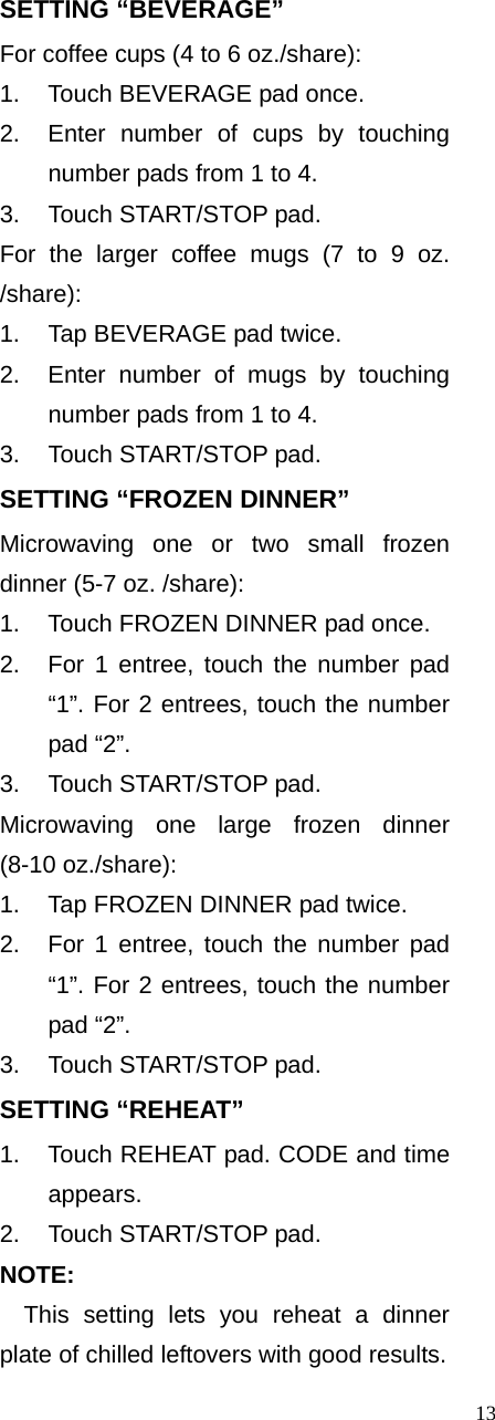  13SETTING “BEVERAGE” For coffee cups (4 to 6 oz./share): 1.  Touch BEVERAGE pad once.   2.  Enter number of cups by touching number pads from 1 to 4.   3.  Touch START/STOP pad. For the larger coffee mugs (7 to 9 oz. /share):  1.  Tap BEVERAGE pad twice.   2.  Enter number of mugs by touching   number pads from 1 to 4.   3.  Touch START/STOP pad. SETTING “FROZEN DINNER” Microwaving one or two small frozen dinner (5-7 oz. /share): 1.  Touch FROZEN DINNER pad once. 2.  For 1 entree, touch the number pad “1”. For 2 entrees, touch the number pad “2”.   3.  Touch START/STOP pad. Microwaving one large frozen dinner (8-10 oz./share):   1.  Tap FROZEN DINNER pad twice. 2.  For 1 entree, touch the number pad “1”. For 2 entrees, touch the number pad “2”.   3.  Touch START/STOP pad. SETTING “REHEAT” 1.  Touch REHEAT pad. CODE and time appears.  2.  Touch START/STOP pad.   NOTE: This setting lets you reheat a dinner plate of chilled leftovers with good results. 