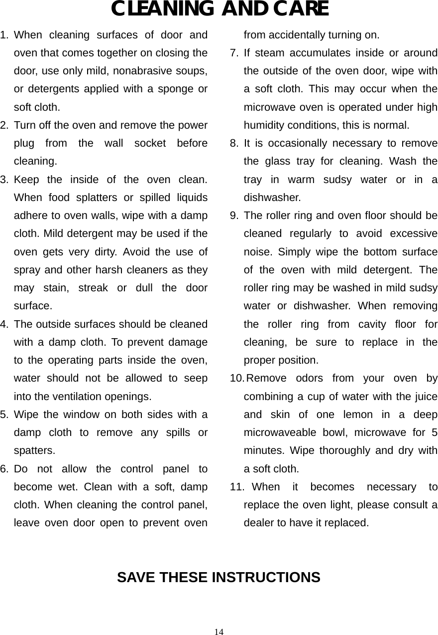  14CLEANING AND CARE 1. When cleaning surfaces of door and oven that comes together on closing the door, use only mild, nonabrasive soups, or detergents applied with a sponge or soft cloth. 2.  Turn off the oven and remove the power       plug from the wall socket before cleaning. 3. Keep the inside of the oven clean. When food splatters or spilled liquids adhere to oven walls, wipe with a damp cloth. Mild detergent may be used if the oven gets very dirty. Avoid the use of spray and other harsh cleaners as they may stain, streak or dull the door surface. 4. The outside surfaces should be cleaned       with a damp cloth. To prevent damage     to the operating parts inside the oven, water should not be allowed to seep    into the ventilation openings. 5. Wipe the window on both sides with a   damp cloth to remove any spills or    spatters. 6. Do not allow the control panel to   become wet. Clean with a soft, damp   cloth. When cleaning the control panel, leave oven door open to prevent oven   from accidentally turning on. 7. If steam accumulates inside or around   the outside of the oven door, wipe with a soft cloth. This may occur when the   microwave oven is operated under high     humidity conditions, this is normal. 8. It is occasionally necessary to remove   the glass tray for cleaning. Wash the tray in warm sudsy water or in a dishwasher. 9. The roller ring and oven floor should be       cleaned regularly to avoid excessive noise. Simply wipe the bottom surface of the oven with mild detergent. The roller ring may be washed in mild sudsy water or dishwasher. When removing the roller ring from cavity floor for cleaning, be sure to replace in the proper position. 10. Remove odors from your oven by   combining a cup of water with the juice    and skin of one lemon in a deep   microwaveable bowl, microwave for 5      minutes. Wipe thoroughly and dry with     a soft cloth. 11.  When it becomes necessary to replace the oven light, please consult a dealer to have it replaced.   SAVE THESE INSTRUCTIONS   