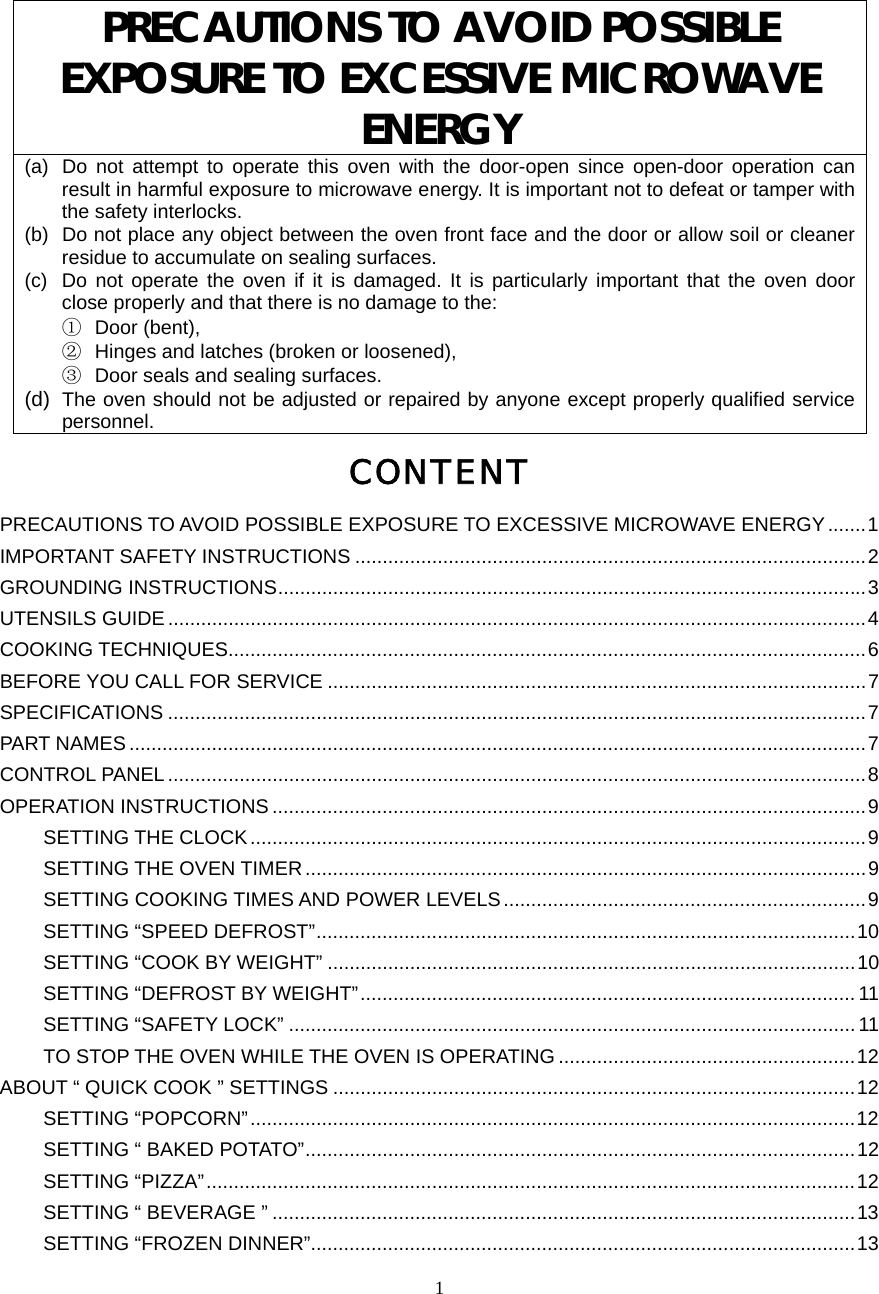  1PRECAUTIONS TO AVOID POSSIBLE EXPOSURE TO EXCESSIVE MICROWAVE ENERGY (a)  Do not attempt to operate this oven with the door-open since open-door operation can result in harmful exposure to microwave energy. It is important not to defeat or tamper with the safety interlocks. (b)  Do not place any object between the oven front face and the door or allow soil or cleaner residue to accumulate on sealing surfaces. (c)  Do not operate the oven if it is damaged. It is particularly important that the oven door close properly and that there is no damage to the: ①  Door (bent),   ②  Hinges and latches (broken or loosened), ③  Door seals and sealing surfaces. (d)  The oven should not be adjusted or repaired by anyone except properly qualified service personnel. CONTENT PRECAUTIONS TO AVOID POSSIBLE EXPOSURE TO EXCESSIVE MICROWAVE ENERGY.......1 IMPORTANT SAFETY INSTRUCTIONS .............................................................................................2 GROUNDING INSTRUCTIONS...........................................................................................................3 UTENSILS GUIDE ...............................................................................................................................4 COOKING TECHNIQUES....................................................................................................................6 BEFORE YOU CALL FOR SERVICE ..................................................................................................7 SPECIFICATIONS ...............................................................................................................................7 PART NAMES ......................................................................................................................................7 CONTROL PANEL ...............................................................................................................................8 OPERATION INSTRUCTIONS ............................................................................................................9 SETTING THE CLOCK................................................................................................................9 SETTING THE OVEN TIMER......................................................................................................9 SETTING COOKING TIMES AND POWER LEVELS..................................................................9 SETTING “SPEED DEFROST”..................................................................................................10 SETTING “COOK BY WEIGHT” ................................................................................................10 SETTING “DEFROST BY WEIGHT”.......................................................................................... 11 SETTING “SAFETY LOCK” ....................................................................................................... 11 TO STOP THE OVEN WHILE THE OVEN IS OPERATING ......................................................12 ABOUT “ QUICK COOK ” SETTINGS ...............................................................................................12 SETTING “POPCORN”..............................................................................................................12 SETTING “ BAKED POTATO”....................................................................................................12 SETTING “PIZZA”......................................................................................................................12 SETTING “ BEVERAGE ” ..........................................................................................................13 SETTING “FROZEN DINNER”...................................................................................................13 
