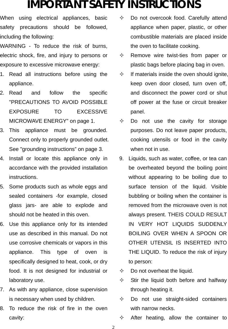  2IMPORTANT SAFETY INSTRUCTIONS When using electrical appliances, basic safety precautions should be followed, including the following: WARNING - To reduce the risk of burns, electric shock, fire, and injury to persons or exposure to excessive microwave energy: 1.  Read all instructions before using the appliance. 2. Read and follow the specific &quot;PRECAUTIONS TO AVOID POSSIBLE EXPOSURE TO EXCESSIVE MICROWAVE ENERGY&quot; on page 1.   3. This appliance must be grounded. Connect only to properly grounded outlet. See &quot;grounding instructions” on page 3. 4.  Install or locate this appliance only in accordance with the provided installation instructions.  5.  Some products such as whole eggs and sealed containers -for example, closed glass jars- are able to explode and should not be heated in this oven. 6.  Use this appliance only for its intended use as described in this manual. Do not use corrosive chemicals or vapors in this appliance. This type of oven is specifically designed to heat, cook, or dry food. It is not designed for industrial or laboratory use. 7.  As with any appliance, close supervision is necessary when used by children. 8.  To reduce the risk of fire in the oven cavity:    Do not overcook food. Carefully attend appliance when paper, plastic, or other combustible materials are placed inside the oven to facilitate cooking.   Remove wire twist-ties from paper or plastic bags before placing bag in oven.   If materials inside the oven should ignite, keep oven door closed, turn oven off, and disconnect the power cord or shut off power at the fuse or circuit breaker panel.   Do not use the cavity for storage purposes. Do not leave paper products, cooking utensils or food in the cavity when not in use. 9.  Liquids, such as water, coffee, or tea can be overheated beyond the boiling point without appearing to be boiling due to surface tension of the liquid. Visible bubbling or boiling when the container is removed from the microwave oven is not always present. THEIS COULD RESULT IN VERY HOT LIQUIDS SUDDENLY BOILING OVER WHEN A SPOON OR OTHER UTENSIL IS INSERTED INTO THE LIQUID. To reduce the risk of injury to person:     Do not overheat the liquid.    Stir the liquid both before and halfway through heating it.    Do not use straight-sided containers with narrow necks.    After heating, allow the container to 