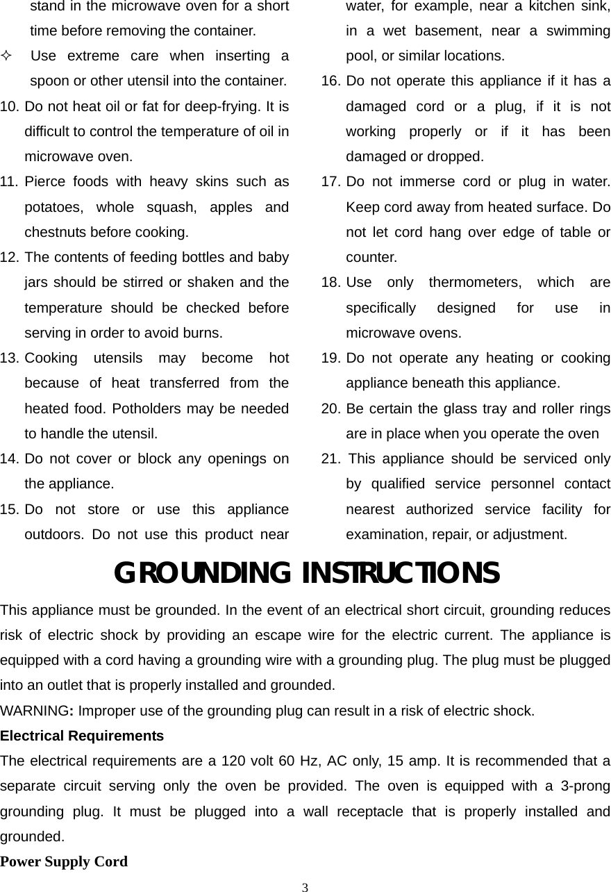  3stand in the microwave oven for a short time before removing the container.    Use extreme care when inserting a spoon or other utensil into the container. 10. Do not heat oil or fat for deep-frying. It is difficult to control the temperature of oil in microwave oven. 11. Pierce foods with heavy skins such as potatoes, whole squash, apples and chestnuts before cooking. 12. The contents of feeding bottles and baby jars should be stirred or shaken and the temperature should be checked before serving in order to avoid burns. 13. Cooking utensils may become hot because of heat transferred from the heated food. Potholders may be needed to handle the utensil. 14. Do not cover or block any openings on the appliance. 15. Do not store or use this appliance outdoors. Do not use this product near water, for example, near a kitchen sink, in a wet basement, near a swimming pool, or similar locations. 16. Do not operate this appliance if it has a damaged cord or a plug, if it is not working properly or if it has been damaged or dropped. 17. Do not immerse cord or plug in water. Keep cord away from heated surface. Do not let cord hang over edge of table or counter. 18. Use only thermometers, which are specifically designed for use in microwave ovens. 19. Do not operate any heating or cooking appliance beneath this appliance. 20. Be certain the glass tray and roller rings are in place when you operate the oven 21. This appliance should be serviced only by qualified service personnel contact nearest authorized service facility for examination, repair, or adjustment. GROUNDING INSTRUCTIONS This appliance must be grounded. In the event of an electrical short circuit, grounding reduces risk of electric shock by providing an escape wire for the electric current. The appliance is equipped with a cord having a grounding wire with a grounding plug. The plug must be plugged into an outlet that is properly installed and grounded. WARNING: Improper use of the grounding plug can result in a risk of electric shock. Electrical Requirements The electrical requirements are a 120 volt 60 Hz, AC only, 15 amp. It is recommended that a separate circuit serving only the oven be provided. The oven is equipped with a 3-prong grounding plug. It must be plugged into a wall receptacle that is properly installed and grounded.  Power Supply Cord 
