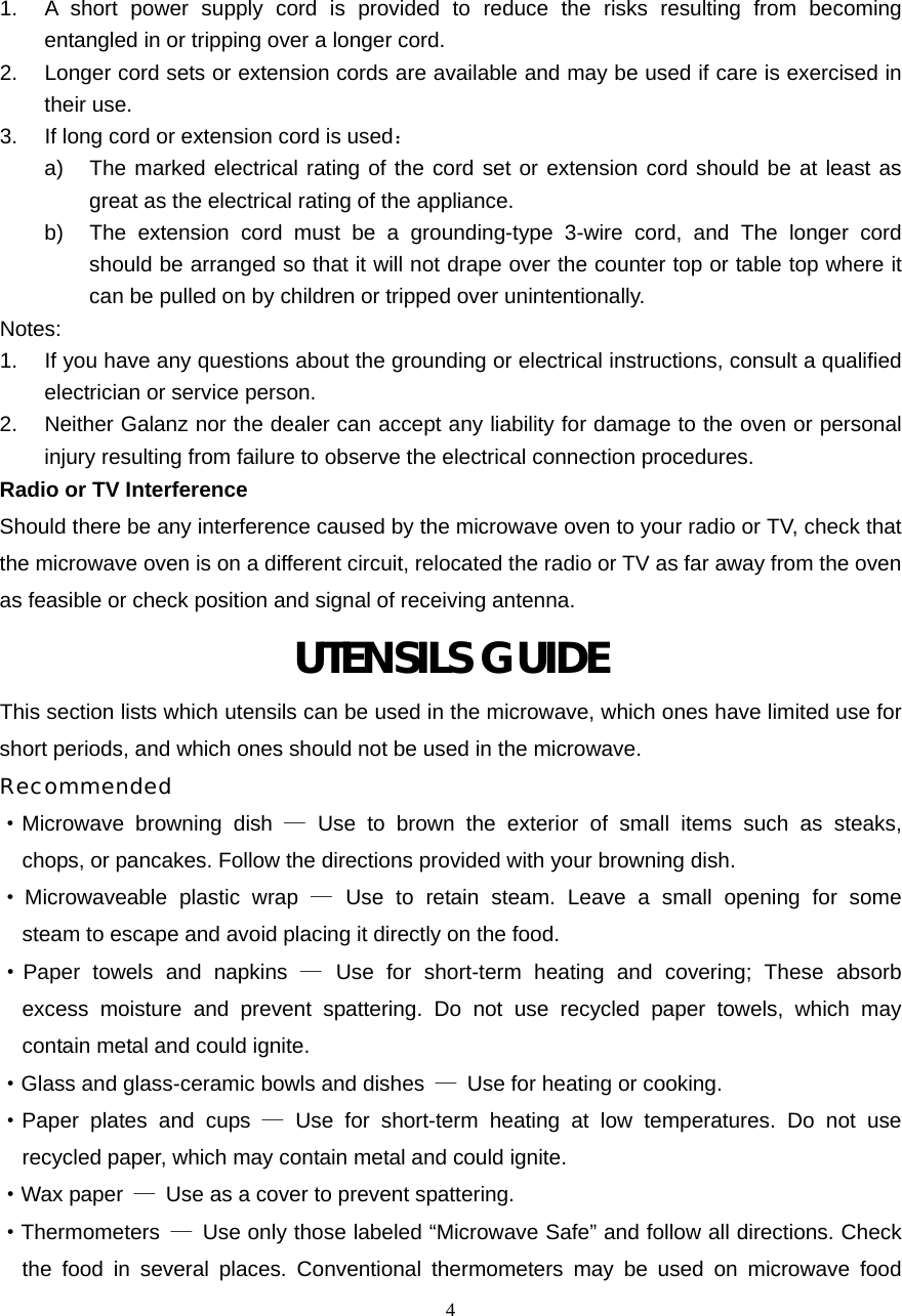  41.  A short power supply cord is provided to reduce the risks resulting from becoming entangled in or tripping over a longer cord. 2.  Longer cord sets or extension cords are available and may be used if care is exercised in their use. 3.  If long cord or extension cord is used： a)  The marked electrical rating of the cord set or extension cord should be at least as great as the electrical rating of the appliance. b)  The extension cord must be a grounding-type 3-wire cord, and The longer cord should be arranged so that it will not drape over the counter top or table top where it can be pulled on by children or tripped over unintentionally. Notes:  1.  If you have any questions about the grounding or electrical instructions, consult a qualified electrician or service person. 2.  Neither Galanz nor the dealer can accept any liability for damage to the oven or personal injury resulting from failure to observe the electrical connection procedures. Radio or TV Interference Should there be any interference caused by the microwave oven to your radio or TV, check that the microwave oven is on a different circuit, relocated the radio or TV as far away from the oven as feasible or check position and signal of receiving antenna. UTENSILS GUIDE This section lists which utensils can be used in the microwave, which ones have limited use for short periods, and which ones should not be used in the microwave. Recommended ·Microwave browning dish — Use to brown the exterior of small items such as steaks,   chops, or pancakes. Follow the directions provided with your browning dish. · Microwaveable plastic wrap — Use to retain steam. Leave a small opening for some   steam to escape and avoid placing it directly on the food. ·Paper towels and napkins — Use for short-term heating and covering; These absorb   excess moisture and prevent spattering. Do not use recycled paper towels, which may   contain metal and could ignite. ·Glass and glass-ceramic bowls and dishes  —  Use for heating or cooking. ·Paper plates and cups — Use for short-term heating at low temperatures. Do not use   recycled paper, which may contain metal and could ignite. ·Wax paper  —  Use as a cover to prevent spattering. ·Thermometers  —  Use only those labeled “Microwave Safe” and follow all directions. Check the food in several places. Conventional thermometers may be used on microwave food 