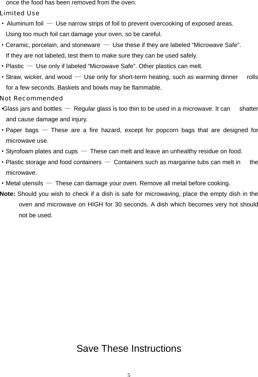  5once the food has been removed from the oven. Limited Use · Aluminum foil  —  Use narrow strips of foil to prevent overcooking of exposed areas.       Using too much foil can damage your oven, so be careful. ·Ceramic, porcelain, and stoneware  —  Use these if they are labeled “Microwave Safe”.     If they are not labeled, test them to make sure they can be used safely.   ·Plastic  —  Use only if labeled “Microwave Safe”. Other plastics can melt. ·Straw, wicker, and wood  —  Use only for short-term heating, such as warming dinner      rolls for a few seconds. Baskets and bowls may be flammable. Not Recommended ·Glass jars and bottles  —  Regular glass is too thin to be used in a microwave. It can      shatter and cause damage and injury. ·Paper bags — These are a fire hazard, except for popcorn bags that are designed for   microwave use. ·Styrofoam plates and cups  —  These can melt and leave an unhealthy residue on food. ·Plastic storage and food containers  —  Containers such as margarine tubs can melt in      the microwave. ·Metal utensils  —  These can damage your oven. Remove all metal before cooking. Note: Should you wish to check if a dish is safe for microwaving, place the empty dish in the oven and microwave on HIGH for 30 seconds. A dish which becomes very hot should not be used.            Save These Instructions 