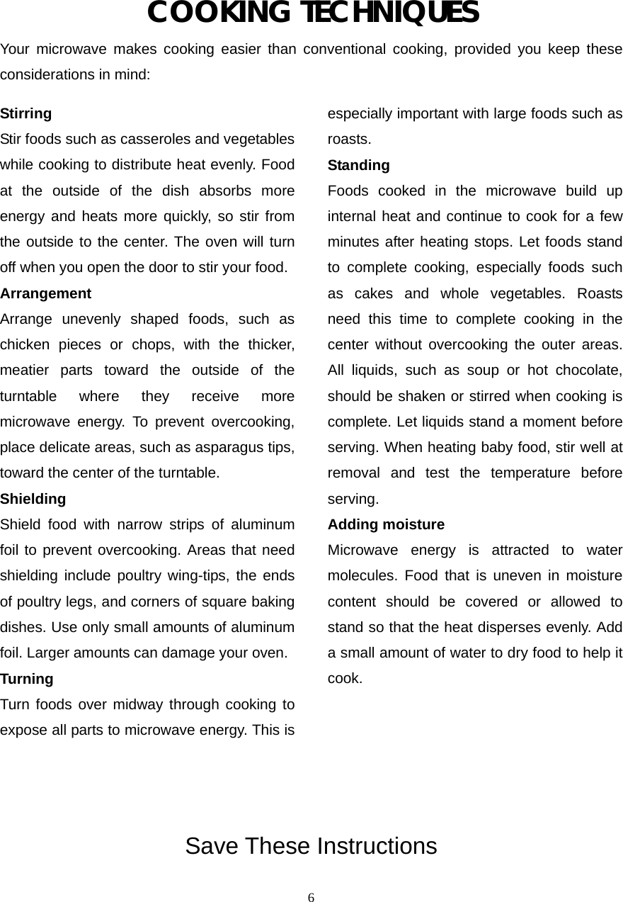  6COOKING TECHNIQUES Your microwave makes cooking easier than conventional cooking, provided you keep these considerations in mind: Stirring  Stir foods such as casseroles and vegetables while cooking to distribute heat evenly. Food at the outside of the dish absorbs more energy and heats more quickly, so stir from the outside to the center. The oven will turn off when you open the door to stir your food. Arrangement  Arrange unevenly shaped foods, such as chicken pieces or chops, with the thicker, meatier parts toward the outside of the turntable where they receive more microwave energy. To prevent overcooking, place delicate areas, such as asparagus tips, toward the center of the turntable. Shielding  Shield food with narrow strips of aluminum foil to prevent overcooking. Areas that need shielding include poultry wing-tips, the ends of poultry legs, and corners of square baking dishes. Use only small amounts of aluminum foil. Larger amounts can damage your oven. Turning  Turn foods over midway through cooking to expose all parts to microwave energy. This is especially important with large foods such as roasts. Standing  Foods cooked in the microwave build up internal heat and continue to cook for a few minutes after heating stops. Let foods stand to complete cooking, especially foods such as cakes and whole vegetables. Roasts need this time to complete cooking in the center without overcooking the outer areas. All liquids, such as soup or hot chocolate, should be shaken or stirred when cooking is complete. Let liquids stand a moment before serving. When heating baby food, stir well at removal and test the temperature before serving. Adding moisture   Microwave energy is attracted to water molecules. Food that is uneven in moisture content should be covered or allowed to stand so that the heat disperses evenly. Add a small amount of water to dry food to help it cook.       Save These Instructions 
