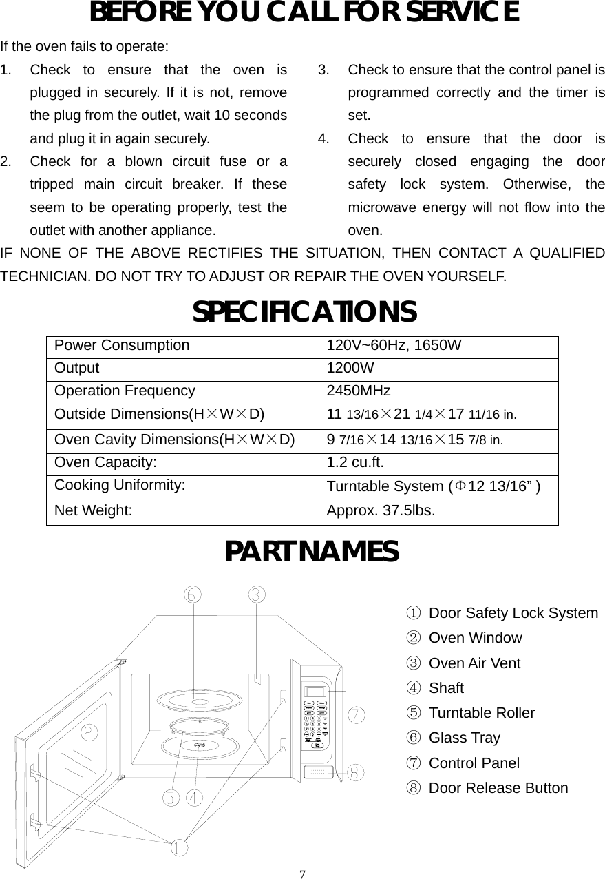  7BEFORE YOU CALL FOR SERVICEIf the oven fails to operate: 1.  Check to ensure that the oven is plugged in securely. If it is not, remove the plug from the outlet, wait 10 seconds and plug it in again securely. 2.  Check for a blown circuit fuse or a tripped main circuit breaker. If these seem to be operating properly, test the outlet with another appliance. 3.  Check to ensure that the control panel is programmed correctly and the timer is set. 4.  Check to ensure that the door is securely closed engaging the door safety lock system. Otherwise, the microwave energy will not flow into the oven.IF NONE OF THE ABOVE RECTIFIES THE SITUATION, THEN CONTACT A QUALIFIED TECHNICIAN. DO NOT TRY TO ADJUST OR REPAIR THE OVEN YOURSELF. SPECIFICATIONS Power Consumption 120V~60Hz, 1650W Output 1200W Operation Frequency 2450MHz Outside Dimensions(H×W×D) 11 13/16×21 1/4×17 11/16 in. Oven Cavity Dimensions(H×W×D) 9 7/16×14 13/16×15 7/8 in. Oven Capacity:  1.2 cu.ft. Cooking Uniformity:  Turntable System (Φ12 13/16” ) Net Weight:  Approx. 37.5lbs.  PART NAMES                                                       ①  Door Safety Lock System                                                       ② Oven Window                                                       ③ Oven Air Vent ④ Shaft ⑤ Turntable Roller                                                       ⑥ Glass Tray                                                       ⑦ Control Panel                                                       ⑧ Door Release Button                                                                   