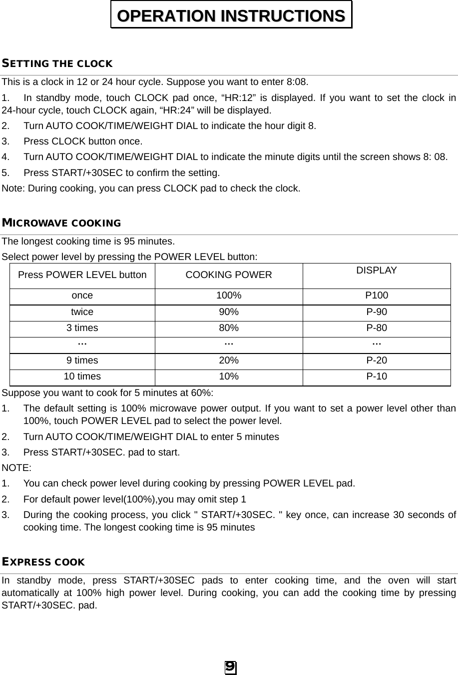  SETTING THE CLOCK This is a clock in 12 or 24 hour cycle. Suppose you want to enter 8:08. 1. In standby mode, touch CLOCK pad once, “HR:12” is displayed. If you want to set the clock in 24-hour cycle, touch CLOCK again, “HR:24” will be displayed. 2. Turn AUTO COOK/TIME/WEIGHT DIAL to indicate the hour digit 8. 3. Press CLOCK button once. 4. Turn AUTO COOK/TIME/WEIGHT DIAL to indicate the minute digits until the screen shows 8: 08. 5. Press START/+30SEC to confirm the setting.   Note: During cooking, you can press CLOCK pad to check the clock. MICROWAVE COOKING The longest cooking time is 95 minutes. Select power level by pressing the POWER LEVEL button: Press POWER LEVEL button COOKING POWER DISPLAY once 100% P100 twice 90% P-90 3 times 80% P-80 … … … 9 times 20% P-20 10 times 10% P-10 Suppose you want to cook for 5 minutes at 60%: 1.  The default setting is 100% microwave power output. If you want to set a power level other than 100%, touch POWER LEVEL pad to select the power level. 2. Turn AUTO COOK/TIME/WEIGHT DIAL to enter 5 minutes 3. Press START/+30SEC. pad to start. NOTE:   1. You can check power level during cooking by pressing POWER LEVEL pad.   2. For default power level(100%),you may omit step 1 3. During the cooking process, you click &quot; START/+30SEC. &quot; key once, can increase 30 seconds of cooking time. The longest cooking time is 95 minutes EXPRESS COOK In standby mode, press START/+30SEC pads  to enter cooking time, and the oven will start automatically at 100% high power level. During cooking, you can add the cooking time by pressing START/+30SEC. pad. OOPPEERRAATTIIOONN  IINNSSTTRRUUCCTTIIOONNSS  9 