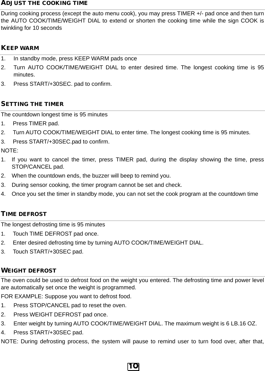  ADJUST THE COOKING TIME During cooking process (except the auto menu cook), you may press TIMER +/- pad once and then turn the AUTO COOK/TIME/WEIGHT DIAL to extend or shorten the cooking time while the sign COOK is twinkling for 10 seconds KEEP WARM 1. In standby mode, press KEEP WARM pads once 2. Turn  AUTO COOK/TIME/WEIGHT DIAL to enter desired time. The longest cooking time is 95 minutes. 3. Press START/+30SEC. pad to confirm. SETTING THE TIMER The countdown longest time is 95 minutes 1. Press TIMER pad. 2. Turn AUTO COOK/TIME/WEIGHT DIAL to enter time. The longest cooking time is 95 minutes. 3. Press START/+30SEC.pad to confirm. NOTE:   1. If you want to cancel the timer, press TIMER pad, during the display showing the time, press STOP/CANCEL pad. 2. When the countdown ends, the buzzer will beep to remind you. 3.  During sensor cooking, the timer program cannot be set and check. 4. Once you set the timer in standby mode, you can not set the cook program at the countdown time TIME DEFROSTThe longest defrosting time is 95 minutes 1. Touch TIME DEFROST pad once. 2. Enter desired defrosting time by turning AUTO COOK/TIME/WEIGHT DIAL.   3. Touch START/+30SEC pad. WEIGHT DEFROST The oven could be used to defrost food on the weight you entered. The defrosting time and power level are automatically set once the weight is programmed. FOR EXAMPLE: Suppose you want to defrost food. 1.  Press STOP/CANCEL pad to reset the oven. 2.  Press WEIGHT DEFROST pad once. 3. Enter weight by turning AUTO COOK/TIME/WEIGHT DIAL. The maximum weight is 6 LB.16 OZ.   4.  Press START/+30SEC pad. NOTE: During defrosting process, the system will pause to remind user to turn food over, after that, 10  