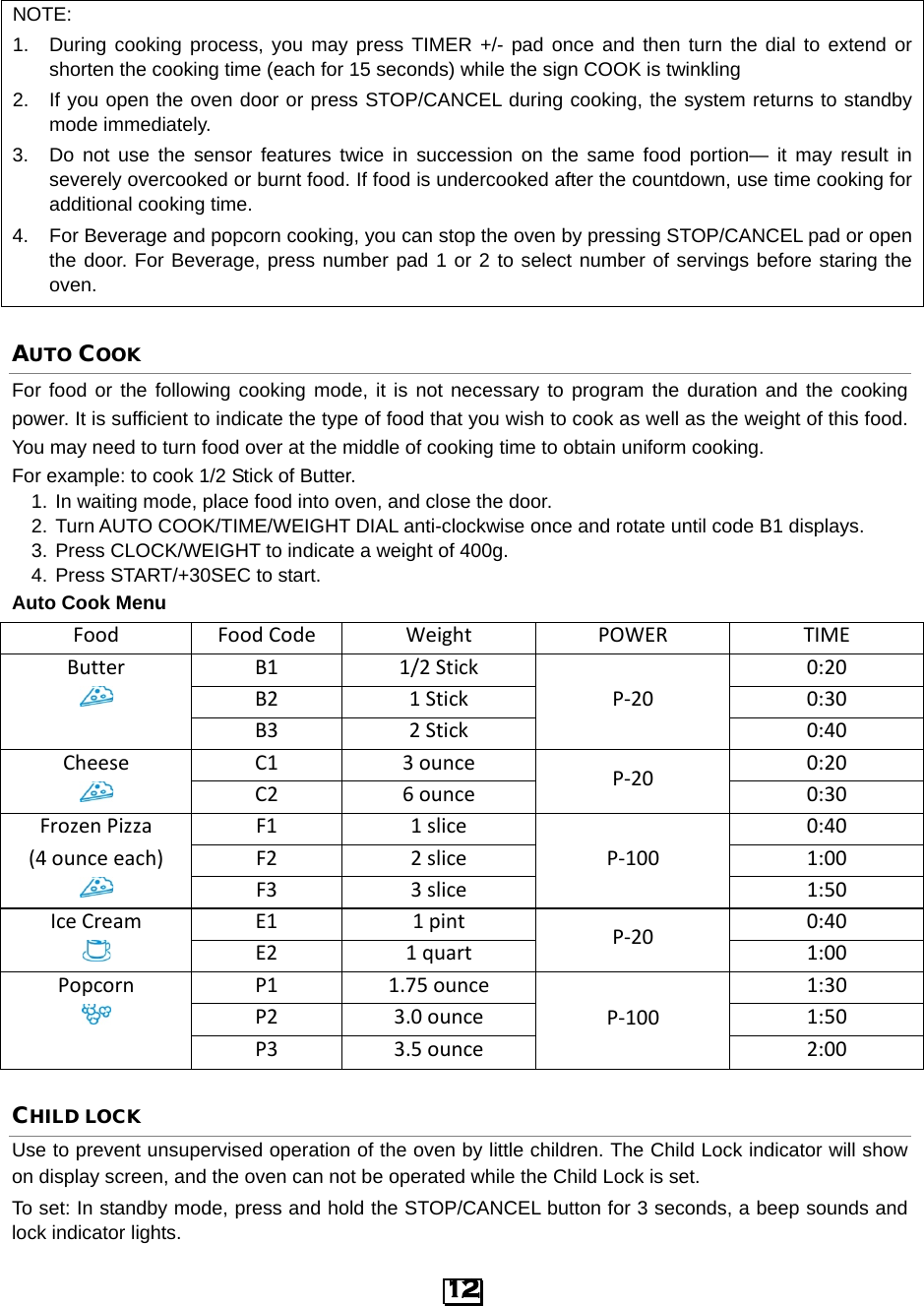  NOTE: 1. During cooking process, you may press TIMER +/- pad once and then turn the dial to extend or shorten the cooking time (each for 15 seconds) while the sign COOK is twinkling 2. If you open the oven door or press STOP/CANCEL during cooking, the system returns to standby mode immediately. 3. Do not use the sensor features twice in succession on the same food portion—  it may result in severely overcooked or burnt food. If food is undercooked after the countdown, use time cooking for additional cooking time. 4. For Beverage and popcorn cooking, you can stop the oven by pressing STOP/CANCEL pad or open the door. For Beverage, press number pad 1 or 2 to select number of servings before staring the oven.  AUTO COOK For food or the following cooking mode, it is not necessary to program the duration and the cooking power. It is sufficient to indicate the type of food that you wish to cook as well as the weight of this food. You may need to turn food over at the middle of cooking time to obtain uniform cooking.   For example: to cook 1/2 Stick of Butter. 1. In waiting mode, place food into oven, and close the door. 2. Turn AUTO COOK/TIME/WEIGHT DIAL anti-clockwise once and rotate until code B1 displays. 3. Press CLOCK/WEIGHT to indicate a weight of 400g. 4. Press START/+30SEC to start. Auto Cook Menu Food Food Code Weight POWER TIME Butter B1 1/2 Stick P-20 0:20  B2 1 Stick 0:30  B3 2 Stick 0:40 Cheese C1 3 ounce P-20 0:20  C2 6 ounce 0:30 Frozen Pizza F1 1 slice P-100 0:40 (4 ounce each) F2 2 slice 1:00  F3 3 slice 1:50 Ice Cream E1 1 pint P-20 0:40  E2 1 quart 1:00 Popcorn P1 1.75 ounce P-100 1:30  P2 3.0 ounce 1:50  P3 3.5 ounce 2:00 CHILD LOCK Use to prevent unsupervised operation of the oven by little children. The Child Lock indicator will show on display screen, and the oven can not be operated while the Child Lock is set. To set: In standby mode, press and hold the STOP/CANCEL button for 3 seconds, a beep sounds and lock indicator lights. 12  