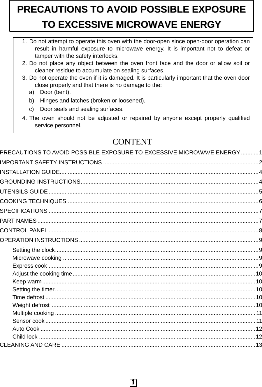 1. Do not attempt to operate this oven with the door-open since open-door operation can result in harmful exposure to microwave energy. It is important not to defeat or tamper with the safety interlocks. 2. Do not place any object between the oven front face and the door or allow soil or cleaner residue to accumulate on sealing surfaces. 3. Do not operate the oven if it is damaged. It is particularly important that the oven door close properly and that there is no damage to the: a) Door (bent),   b) Hinges and latches (broken or loosened), c)  Door seals and sealing surfaces. 4. The oven should not be adjusted or repaired by anyone except properly qualified service personnel.   CONTENTPRECAUTIONS TO AVOID POSSIBLE EXPOSURE TO EXCESSIVE MICROWAVE ENERGY ........... 1 IMPORTANT SAFETY INSTRUCTIONS ................................................................................................. 2 INSTALLATION GUIDE ............................................................................................................................ 4 GROUNDING INSTRUCTIONS ............................................................................................................... 4 UTENSILS GUIDE ................................................................................................................................... 5 COOKING TECHNIQUES........................................................................................................................ 6 SPECIFICATIONS ................................................................................................................................... 7 PART NAMES .......................................................................................................................................... 7 CONTROL PANEL ................................................................................................................................... 8 OPERATION INSTRUCTIONS ................................................................................................................ 9 Setting the clock ............................................................................................................................... 9 Microwave cooking .......................................................................................................................... 9 Express cook ................................................................................................................................... 9 Adjust the cooking time .................................................................................................................. 10 Keep warm ..................................................................................................................................... 10 Setting the timer ............................................................................................................................. 10 Time defrost ................................................................................................................................... 10 Weight defrost ................................................................................................................................ 10 Multiple cooking ............................................................................................................................. 11 Sensor cook ................................................................................................................................... 11 Auto Cook ...................................................................................................................................... 12 Child lock ....................................................................................................................................... 12 CLEANING AND CARE ......................................................................................................................... 13 PPRREECCAAUUTTIIOONNSS  TTOO  AAVVOOIIDD  PPOOSSSSIIBBLLEE  EEXXPPOOSSUURREE  TTOO  EEXXCCEESSSSIIVVEE  MMIICCRROOWWAAVVEE  EENNEERRGGYY  1 
