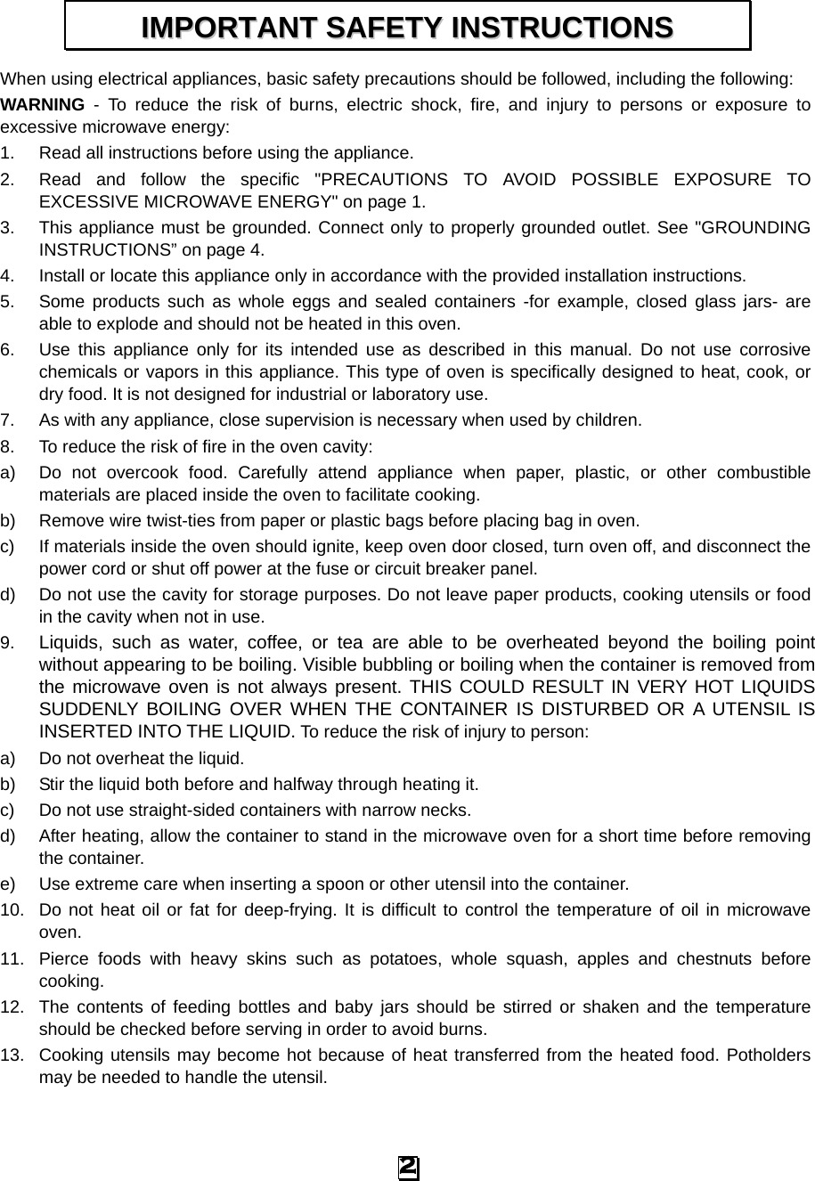 When using electrical appliances, basic safety precautions should be followed, including the following: WARNING  -  To reduce the risk of burns, electric shock, fire, and injury to persons or exposure to excessive microwave energy: 1. Read all instructions before using the appliance. 2. Read and follow the specific &quot;PRECAUTIONS TO AVOID POSSIBLE EXPOSURE TO EXCESSIVE MICROWAVE ENERGY&quot; on page 1.   3. This appliance must be grounded. Connect only to properly grounded outlet. See &quot;GROUNDING INSTRUCTIONS” on page 4. 4. Install or locate this appliance only in accordance with the provided installation instructions.   5. Some products such as whole eggs and sealed containers -for example, closed glass jars- are able to explode and should not be heated in this oven. 6. Use this appliance only for its intended use as described in this manual. Do not use corrosive chemicals or vapors in this appliance. This type of oven is specifically designed to heat, cook, or dry food. It is not designed for industrial or laboratory use. 7. As with any appliance, close supervision is necessary when used by children. 8. To reduce the risk of fire in the oven cavity:   a) Do not overcook food. Carefully attend appliance when paper, plastic, or other combustible materials are placed inside the oven to facilitate cooking. b) Remove wire twist-ties from paper or plastic bags before placing bag in oven. c)  If materials inside the oven should ignite, keep oven door closed, turn oven off, and disconnect the power cord or shut off power at the fuse or circuit breaker panel. d) Do not use the cavity for storage purposes. Do not leave paper products, cooking utensils or food in the cavity when not in use. 9. Liquids, such as water, coffee, or tea are able to be overheated beyond the boiling point without appearing to be boiling. Visible bubbling or boiling when the container is removed from the microwave oven is not always present. THIS COULD RESULT IN VERY HOT LIQUIDS SUDDENLY BOILING OVER WHEN THE CONTAINER IS DISTURBED OR A UTENSIL IS INSERTED INTO THE LIQUID. To reduce the risk of injury to person:   a) Do not overheat the liquid. b) Stir the liquid both before and halfway through heating it. c)  Do not use straight-sided containers with narrow necks. d) After heating, allow the container to stand in the microwave oven for a short time before removing the container. e) Use extreme care when inserting a spoon or other utensil into the container. 10. Do not heat oil or fat for deep-frying. It is difficult to control the temperature of oil in microwave oven. 11. Pierce foods with heavy skins such as potatoes, whole squash, apples and chestnuts before cooking. 12. The contents of feeding bottles and baby jars should be stirred or shaken and the temperature should be checked before serving in order to avoid burns. 13. Cooking utensils may become hot because of heat transferred from the heated food. Potholders may be needed to handle the utensil. IIMMPPOORRTTAANNTT  SSAAFFEETTYY  IINNSSTTRRUUCCTTIIOONNSS  2 