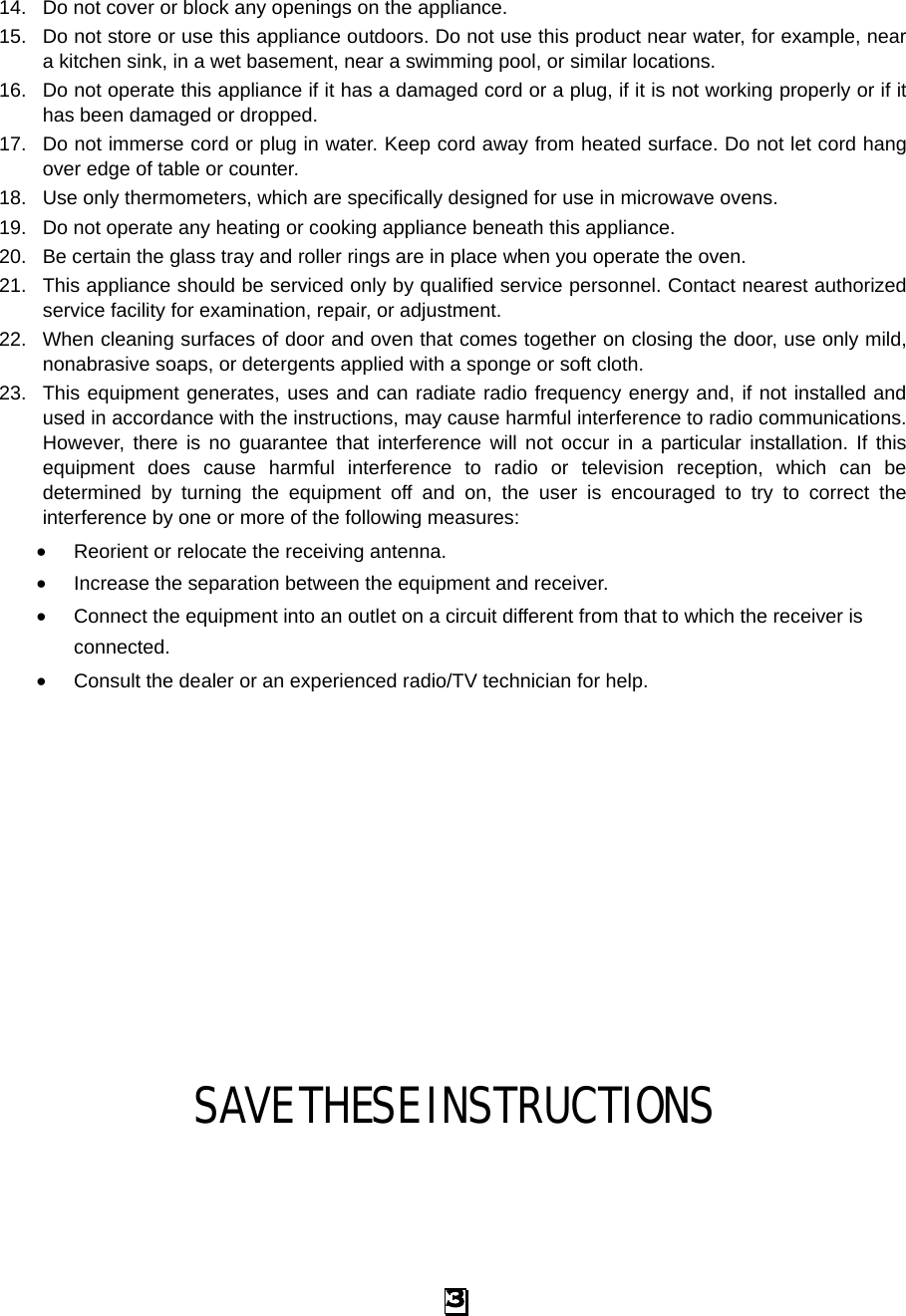 14. Do not cover or block any openings on the appliance. 15. Do not store or use this appliance outdoors. Do not use this product near water, for example, near a kitchen sink, in a wet basement, near a swimming pool, or similar locations. 16. Do not operate this appliance if it has a damaged cord or a plug, if it is not working properly or if it has been damaged or dropped. 17. Do not immerse cord or plug in water. Keep cord away from heated surface. Do not let cord hang over edge of table or counter. 18. Use only thermometers, which are specifically designed for use in microwave ovens. 19. Do not operate any heating or cooking appliance beneath this appliance. 20. Be certain the glass tray and roller rings are in place when you operate the oven.   21. This appliance should be serviced only by qualified service personnel. Contact nearest authorized service facility for examination, repair, or adjustment. 22. When cleaning surfaces of door and oven that comes together on closing the door, use only mild, nonabrasive soaps, or detergents applied with a sponge or soft cloth. 23. This equipment generates, uses and can radiate radio frequency energy and, if not installed and used in accordance with the instructions, may cause harmful interference to radio communications. However, there is no guarantee that interference will not occur in a particular installation. If this equipment does cause harmful interference to radio or television reception, which can be determined by turning the equipment off and on, the user is encouraged to try to correct the interference by one or more of the following measures: • Reorient or relocate the receiving antenna.   • Increase the separation between the equipment and receiver.   • Connect the equipment into an outlet on a circuit different from that to which the receiver is connected.   • Consult the dealer or an experienced radio/TV technician for help. SAVE THESE INSTRUCTIONS 3 