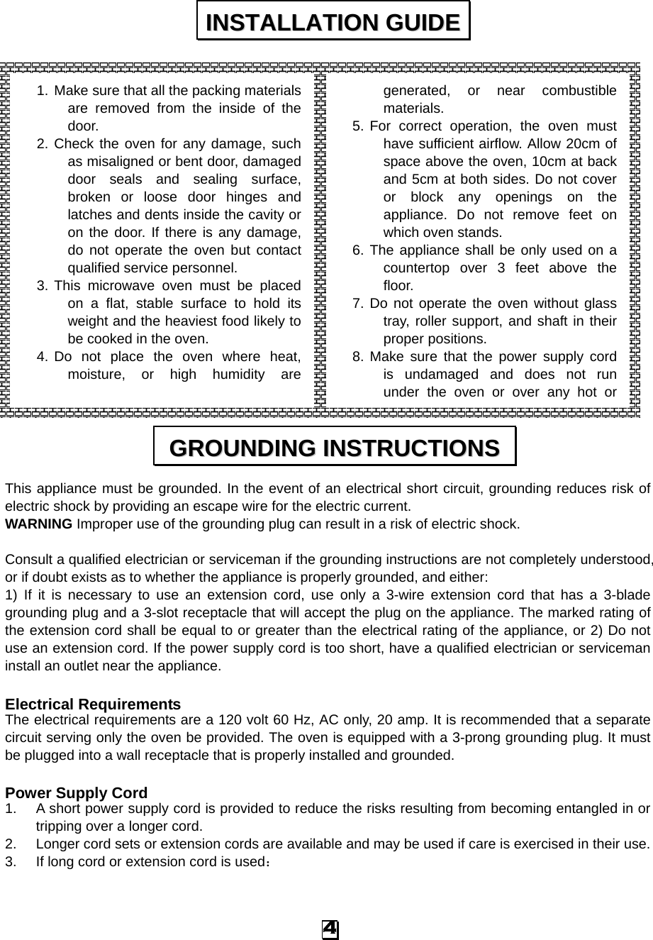                 This appliance must be grounded. In the event of an electrical short circuit, grounding reduces risk of electric shock by providing an escape wire for the electric current.   WARNING Improper use of the grounding plug can result in a risk of electric shock.  Consult a qualified electrician or serviceman if the grounding instructions are not completely understood, or if doubt exists as to whether the appliance is properly grounded, and either: 1) If it is necessary to use an extension cord, use only a 3-wire extension cord that has a 3-blade grounding plug and a 3-slot receptacle that will accept the plug on the appliance. The marked rating of the extension cord shall be equal to or greater than the electrical rating of the appliance, or 2) Do not use an extension cord. If the power supply cord is too short, have a qualified electrician or serviceman install an outlet near the appliance.  Electrical Requirements The electrical requirements are a 120 volt 60 Hz, AC only, 20 amp. It is recommended that a separate circuit serving only the oven be provided. The oven is equipped with a 3-prong grounding plug. It must be plugged into a wall receptacle that is properly installed and grounded.    Power Supply Cord 1. A short power supply cord is provided to reduce the risks resulting from becoming entangled in or tripping over a longer cord. 2. Longer cord sets or extension cords are available and may be used if care is exercised in their use. 3. If long cord or extension cord is used： IINNSSTTAALLLLAATTIIOONN  GGUUIIDDEE  GGRROOUUNNDDIINNGG  IINNSSTTRRUUCCTTIIOONNSS  1. Make sure that all the packing materials are removed from the inside of the door. 2. Check the oven for any damage, such as misaligned or bent door, damaged door seals and sealing surface, broken or loose door hinges and latches and dents inside the cavity or on the door. If there is any damage, do not operate the oven but contact qualified service personnel. 3. This microwave oven must be placed on a flat, stable surface to hold its weight and the heaviest food likely to be cooked in the oven.   4. Do not place the oven where heat, moisture, or high humidity are generated, or near combustible materials. 5. For correct operation, the oven must have sufficient airflow. Allow 20cm of space above the oven, 10cm at back and 5cm at both sides. Do not cover or block any openings on the appliance. Do not remove feet on which oven stands. 6. The appliance shall be only used on a countertop over 3 feet above the floor. 7. Do not operate the oven without glass tray, roller support, and shaft in their proper positions.   8. Make sure that the power supply cord is undamaged and does not run under the oven or over any hot or                               4 