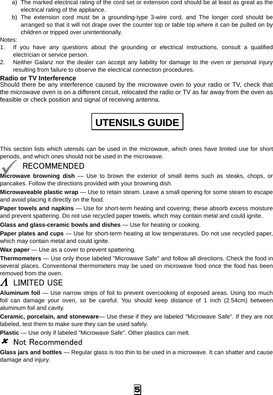 a) The marked electrical rating of the cord set or extension cord should be at least as great as the electrical rating of the appliance. b) The extension cord must be a grounding-type 3-wire cord, and The longer cord should be arranged so that it will not drape over the counter top or table top where it can be pulled on by children or tripped over unintentionally. Notes:   1. If you have any questions about the grounding or electrical instructions, consult a qualified electrician or service person. 2. Neither Galanz nor the dealer can accept any liability for damage to the oven or personal injury resulting from failure to observe the electrical connection procedures. Radio or TV Interference Should there be any interference caused by the microwave oven to your radio or TV, check that the microwave oven is on a different circuit, relocated the radio or TV as far away from the oven as feasible or check position and signal of receiving antenna. This section lists which utensils can be used in the microwave, which ones have limited use for short periods, and which ones should not be used in the microwave.  RECOMMENDED Microwave browning dish — Use to brown the exterior of small items such as steaks, chops, or pancakes. Follow the directions provided with your browning dish. Microwaveable plastic wrap — Use to retain steam. Leave a small opening for some steam to escape and avoid placing it directly on the food. Paper towels and napkins — Use for short-term heating and covering; these absorb excess moisture and prevent spattering. Do not use recycled paper towels, which may contain metal and could ignite. Glass and glass-ceramic bowls and dishes — Use for heating or cooking. Paper plates and cups — Use for short-term heating at low temperatures. Do not use recycled paper, which may contain metal and could ignite. Wax paper — Use as a cover to prevent spattering. Thermometers — Use only those labeled &quot;Microwave Safe&quot; and follow all directions. Check the food in several places. Conventional thermometers may be used on microwave food once the food has been removed from the oven. Λ LIMITED USE Aluminum foil — Use narrow strips of foil to prevent overcooking of exposed areas. Using too much foil can damage your oven, so be careful. You should keep distance of 1 inch (2.54cm) between aluminum foil and cavity. Ceramic, porcelain, and stoneware— Use these if they are labeled &quot;Microwave Safe&quot;. If they are not labeled, test them to make sure they can be used safely.   Plastic — Use only if labeled &quot;Microwave Safe&quot;. Other plastics can melt.  Not Recommended Glass jars and bottles — Regular glass is too thin to be used in a microwave. It can shatter and cause damage and injury. UUTTEENNSSIILLSS  GGUUIIDDEE  5 