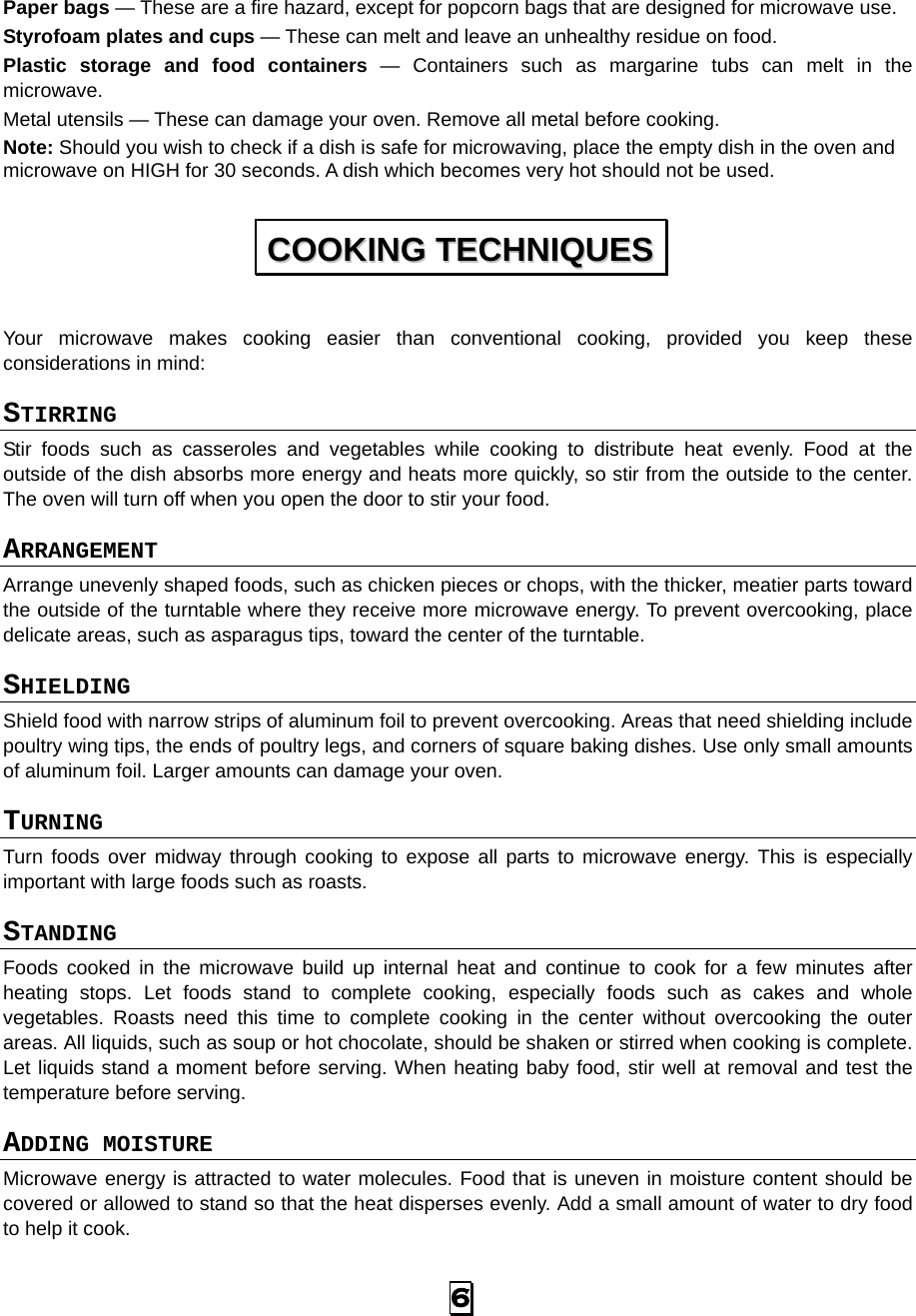 Paper bags — These are a fire hazard, except for popcorn bags that are designed for microwave use. Styrofoam plates and cups — These can melt and leave an unhealthy residue on food. Plastic storage and food containers  —  Containers such as margarine tubs can melt in the microwave. Metal utensils — These can damage your oven. Remove all metal before cooking. Note: Should you wish to check if a dish is safe for microwaving, place the empty dish in the oven and microwave on HIGH for 30 seconds. A dish which becomes very hot should not be used. Your microwave makes cooking easier than conventional cooking, provided you keep these considerations in mind: STIRRING  Stir foods such as casseroles and vegetables while cooking to distribute heat evenly. Food at the outside of the dish absorbs more energy and heats more quickly, so stir from the outside to the center. The oven will turn off when you open the door to stir your food. ARRANGEMENT  Arrange unevenly shaped foods, such as chicken pieces or chops, with the thicker, meatier parts toward the outside of the turntable where they receive more microwave energy. To prevent overcooking, place delicate areas, such as asparagus tips, toward the center of the turntable. SHIELDING  Shield food with narrow strips of aluminum foil to prevent overcooking. Areas that need shielding include poultry wing tips, the ends of poultry legs, and corners of square baking dishes. Use only small amounts of aluminum foil. Larger amounts can damage your oven. TURNING  Turn foods over midway through cooking to expose all parts to microwave energy. This is especially important with large foods such as roasts. STANDING  Foods cooked in the microwave build up internal heat and continue to cook for a few minutes after heating stops. Let foods stand to complete cooking, especially foods such as cakes and whole vegetables. Roasts need this time to complete cooking in the center without overcooking the outer areas. All liquids, such as soup or hot chocolate, should be shaken or stirred when cooking is complete. Let liquids stand a moment before serving. When heating baby food, stir well at removal and test the temperature before serving. ADDING MOISTURE Microwave energy is attracted to water molecules. Food that is uneven in moisture content should be covered or allowed to stand so that the heat disperses evenly. Add a small amount of water to dry food to help it cook. CCOOOOKKIINNGG  TTEECCHHNNIIQQUUEESS  6 