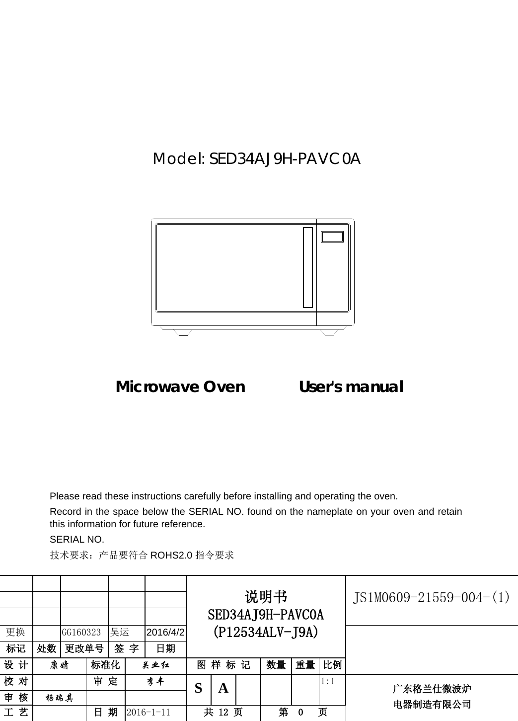                      Microwave Oven       User&apos;s manual                    说明书 SED34AJ9H-PAVC0A (P12534ALV-J9A) JS1M0609-21559-004-(1)                    更换     GG160323  吴运 2016/4/2  标记 处数 更改单号 签 字 日期 设 计 康婧 标准化 关业红 图 样 标 记 数量 重量 比例 校 对  审 定 李丰 S  A        1:1 广东格兰仕微波炉 电器制造有限公司 审 核 杨瑞其   工 艺  日 期 2016-1-11 共 12 页 第  0   页         Model: SED34AJ9H-PAVC0A                           Please read these instructions carefully before installing and operating the oven. Record in the space below the SERIAL NO. found on the nameplate on your oven and retain this information for future reference. SERIAL NO. 技术要求：产品要符合 ROHS2.0 指令要求  