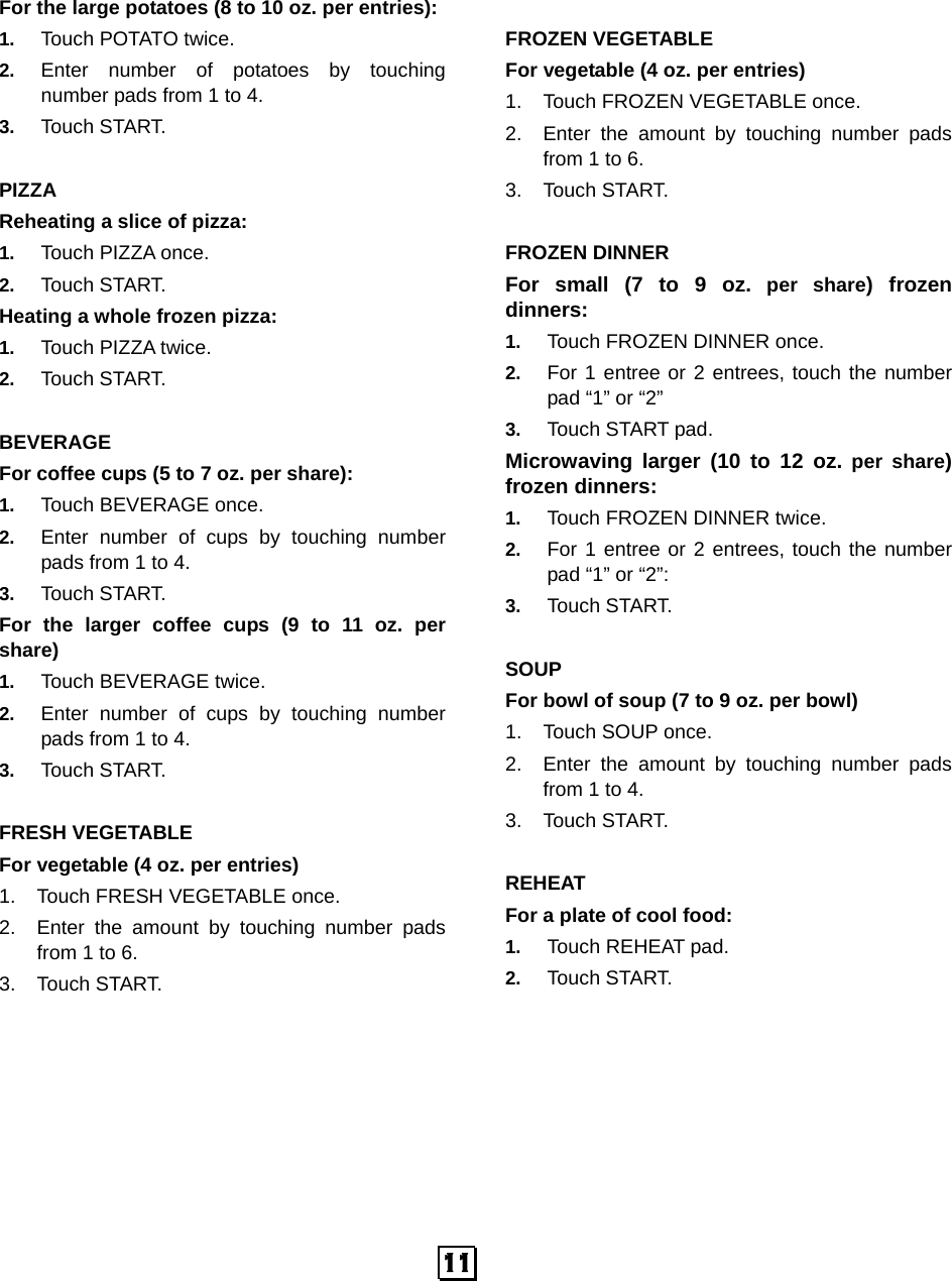 For the large potatoes (8 to 10 oz. per entries):   1. Touch POTATO twice.   2. Enter number of potatoes by touching number pads from 1 to 4.   3. Touch START.    PIZZA Reheating a slice of pizza:   1. Touch PIZZA once.   2. Touch START. Heating a whole frozen pizza:   1. Touch PIZZA twice. 2. Touch START.  BEVERAGE For coffee cups (5 to 7 oz. per share): 1. Touch BEVERAGE once.   2. Enter number of cups by touching number pads from 1 to 4.   3. Touch START. For the larger coffee  cups  (9  to  11  oz. per share)      1. Touch BEVERAGE twice.   2. Enter number of cups by touching number pads from 1 to 4.   3. Touch START.  FRESH VEGETABLE For vegetable (4 oz. per entries) 1. Touch FRESH VEGETABLE once. 2. Enter the amount by touching number pads from 1 to 6. 3. Touch START.  FROZEN VEGETABLE For vegetable (4 oz. per entries) 1. Touch FROZEN VEGETABLE once. 2. Enter the amount by touching number pads from 1 to 6. 3. Touch START.  FROZEN DINNER For small (7 to 9  oz. per share) frozen dinners: 1. Touch FROZEN DINNER once. 2. For 1 entree or 2 entrees, touch the number pad “1” or “2” 3. Touch START pad. Microwaving larger (10 to 12  oz. per share) frozen dinners:   1. Touch FROZEN DINNER twice. 2. For 1 entree or 2 entrees, touch the number pad “1” or “2”: 3. Touch START.  SOUP For bowl of soup (7 to 9 oz. per bowl) 1. Touch SOUP once. 2. Enter the amount by touching number pads from 1 to 4. 3. Touch START.  REHEAT For a plate of cool food: 1. Touch REHEAT pad. 2. Touch START.   11   