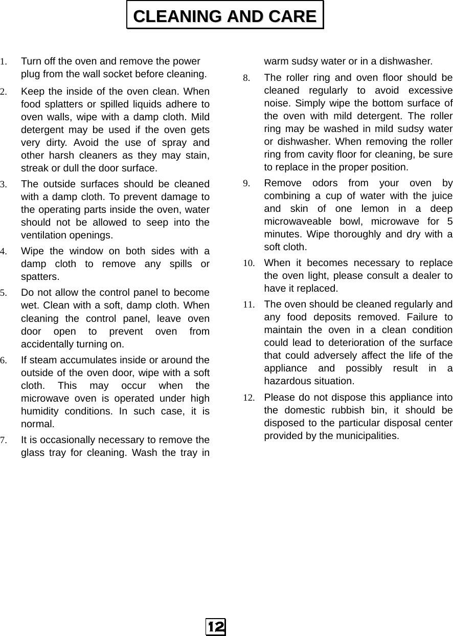  1. Turn off the oven and remove the power plug from the wall socket before cleaning. 2. Keep the inside of the oven clean. When food splatters or spilled liquids adhere to oven walls, wipe with a damp cloth. Mild detergent may be used if the oven gets very dirty. Avoid the use of spray and other harsh cleaners as they may stain, streak or dull the door surface. 3. The outside surfaces should be cleaned with a damp cloth. To prevent damage to the operating parts inside the oven, water should not be allowed to seep into the ventilation openings. 4. Wipe the window on both sides with a damp cloth to remove any spills or spatters. 5. Do not allow the control panel to become wet. Clean with a soft, damp cloth. When cleaning the control panel, leave oven door open to prevent oven from accidentally turning on. 6. If steam accumulates inside or around the outside of the oven door, wipe with a soft cloth. This may occur when the microwave oven is operated under high humidity conditions. In such case, it is normal. 7. It is occasionally necessary to remove the glass tray for cleaning. Wash the tray in warm sudsy water or in a dishwasher. 8. The roller ring and oven floor should be cleaned regularly to avoid excessive noise. Simply wipe the bottom surface of the oven with mild detergent. The roller ring may be washed in mild sudsy water or dishwasher. When removing the roller ring from cavity floor for cleaning, be sure to replace in the proper position. 9. Remove odors from your oven by combining a cup of water with the juice and skin of one lemon in a deep microwaveable bowl, microwave for 5 minutes. Wipe thoroughly and dry with a soft cloth. 10. When it becomes necessary to replace the oven light, please consult a dealer to have it replaced. 11. The oven should be cleaned regularly and any food deposits removed. Failure to maintain the oven in a clean condition could lead to deterioration of the surface that could adversely affect the life of the appliance and possibly result in a hazardous situation. 12. Please do not dispose this appliance into the domestic rubbish bin, it should be disposed to the particular disposal center provided by the municipalities.   CCLLEEAANNIINNGG  AANNDD  CCAARREE  12   