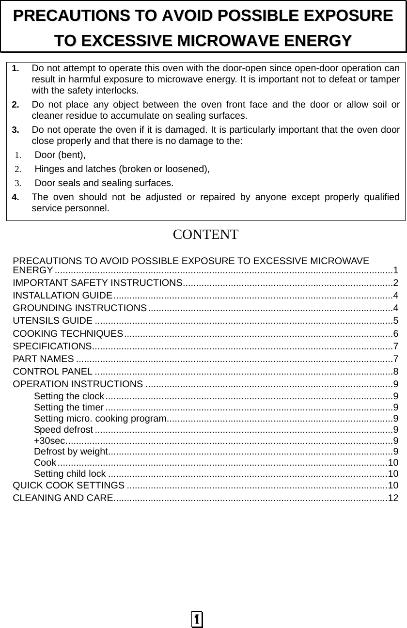 1. Do not attempt to operate this oven with the door-open since open-door operation can result in harmful exposure to microwave energy. It is important not to defeat or tamper with the safety interlocks. 2. Do not place any object between the oven front face and the door or allow soil or cleaner residue to accumulate on sealing surfaces. 3. Do not operate the oven if it is damaged. It is particularly important that the oven door close properly and that there is no damage to the: 1. Door (bent),   2. Hinges and latches (broken or loosened), 3. Door seals and sealing surfaces. 4. The oven should not be adjusted or repaired by anyone except properly qualified service personnel.   CONTENT PRECAUTIONS TO AVOID POSSIBLE EXPOSURE TO EXCESSIVE MICROWAVE ENERGY ............................................................................................................................... 1 IMPORTANT SAFETY INSTRUCTIONS ............................................................................... 2 INSTALLATION GUIDE ......................................................................................................... 4 GROUNDING INSTRUCTIONS ............................................................................................ 4 UTENSILS GUIDE ................................................................................................................ 5 COOKING TECHNIQUES ..................................................................................................... 6 SPECIFICATIONS ................................................................................................................. 7 PART NAMES ....................................................................................................................... 7 CONTROL PANEL ................................................................................................................ 8 OPERATION INSTRUCTIONS ............................................................................................. 9 Setting the clock ............................................................................................................ 9 Setting the timer ............................................................................................................ 9 Setting micro. cooking program ..................................................................................... 9 Speed defrost ................................................................................................................ 9 +30sec. .......................................................................................................................... 9 Defrost by weight ........................................................................................................... 9 Cook ............................................................................................................................ 10 Setting child lock ......................................................................................................... 10 QUICK COOK SETTINGS .................................................................................................. 10 CLEANING AND CARE....................................................................................................... 12      PPRREECCAAUUTTIIOONNSS  TTOO  AAVVOOIIDD  PPOOSSSSIIBBLLEE  EEXXPPOOSSUURREE  TTOO  EEXXCCEESSSSIIVVEE  MMIICCRROOWWAAVVEE  EENNEERRGGYY  1   
