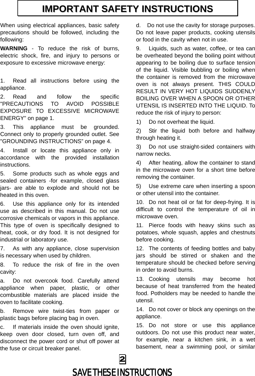 When using electrical appliances, basic safety precautions should be followed, including the following: WARNING - To reduce the risk of burns, electric shock, fire, and injury to persons or exposure to excessive microwave energy:  1. Read all instructions before using the appliance. 2. Read and follow the specific &quot;PRECAUTIONS TO AVOID POSSIBLE EXPOSURE TO EXCESSIVE MICROWAVE ENERGY&quot; on page 1.   3. This appliance must be grounded. Connect only to properly grounded outlet. See &quot;GROUNDING INSTRUCTIONS” on page 4. 4. Install or locate this appliance only in accordance with the provided installation instructions.   5. Some products such as whole eggs and sealed containers -for example, closed glass jars-  are able to explode and should not be heated in this oven. 6. Use this appliance only for its intended use as described in this manual. Do not use corrosive chemicals or vapors in this appliance. This type of oven is specifically designed to heat, cook, or dry food. It is not designed for industrial or laboratory use. 7. As with any appliance, close supervision is necessary when used by children. 8. To reduce the risk of fire in the oven cavity:   a. Do not overcook food. Carefully attend appliance when paper, plastic, or other combustible materials are placed inside the oven to facilitate cooking. b. Remove wire twist-ties from paper or plastic bags before placing bag in oven. c.  If materials inside the oven should ignite, keep oven door closed, turn oven off, and disconnect the power cord or shut off power at the fuse or circuit breaker panel. d. Do not use the cavity for storage purposes. Do not leave paper products, cooking utensils or food in the cavity when not in use. 9. Liquids, such as water, coffee, or tea can be overheated beyond the boiling point without appearing to be boiling due to surface tension of the liquid. Visible bubbling or boiling when the container is removed from the microwave oven is not always present. THIS COULD RESULT IN VERY HOT LIQUIDS SUDDENLY BOILING OVER WHEN A SPOON OR OTHER UTENSIL IS INSERTED INTO THE LIQUID. To reduce the risk of injury to person:   1) Do not overheat the liquid. 2) Stir the liquid both before and halfway through heating it. 3) Do not use straight-sided containers with narrow necks. 4) After heating, allow the container to stand in the microwave oven for a short time before removing the container. 5) Use extreme care when inserting a spoon or other utensil into the container. 10. Do not heat oil or fat for deep-frying. It is difficult to control the temperature of oil in microwave oven. 11. Pierce foods with heavy skins such as potatoes, whole squash, apples and chestnuts before cooking. 12. The contents of feeding bottles and baby jars should be stirred or shaken and the temperature should be checked before serving in order to avoid burns. 13. Cooking utensils may become hot because of heat transferred from the heated food. Potholders may be needed to handle the utensil. 14. Do not cover or block any openings on the appliance. 15. Do not store or use this appliance outdoors. Do not use this product near water, for example, near a kitchen sink, in a wet basement, near a swimming pool, or similar IIMMPPOORRTTAANNTT  SSAAFFEETTYY  IINNSSTTRRUUCCTTIIOONNSS  2  SAVE THESE INSTRUCTIONS 