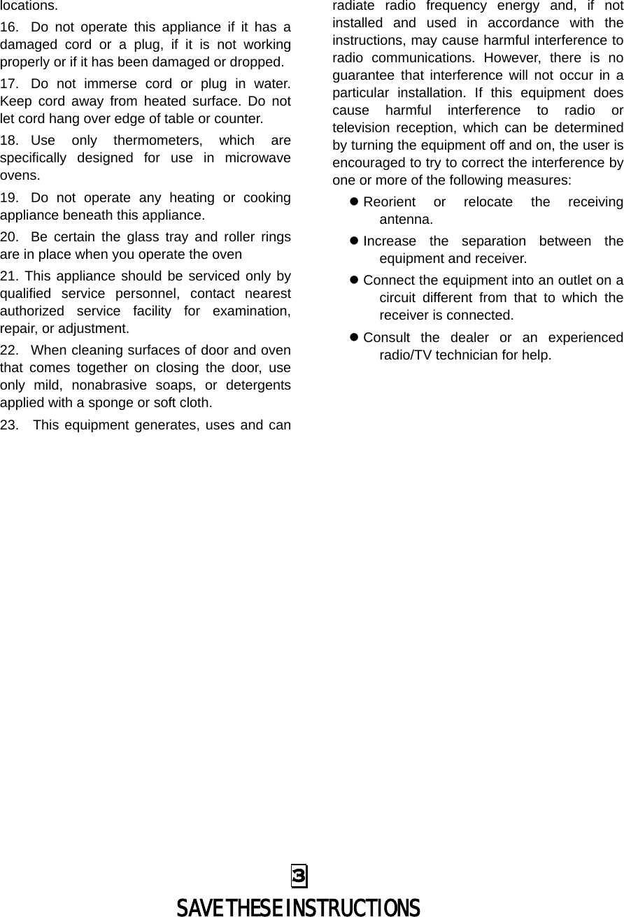 locations. 16. Do not operate this appliance if it has a damaged cord or a plug, if it is not working properly or if it has been damaged or dropped. 17. Do not immerse cord or plug in water. Keep cord away from heated surface. Do not let cord hang over edge of table or counter. 18. Use only thermometers, which are specifically designed for use in microwave ovens. 19. Do not operate any heating or cooking appliance beneath this appliance. 20. Be certain the glass tray and roller rings are in place when you operate the oven 21. This appliance should be serviced only by qualified service personnel, contact nearest authorized service facility for examination, repair, or adjustment. 22. When cleaning surfaces of door and oven that comes together on closing the door, use only mild, nonabrasive soaps, or detergents applied with a sponge or soft cloth. 23.  This equipment generates, uses and can radiate radio frequency energy and, if not installed and used in accordance with the instructions, may cause harmful interference to radio communications. However, there is no guarantee that interference will not occur in a particular installation. If this equipment does cause harmful interference to radio or television reception, which can be determined by turning the equipment off and on, the user is encouraged to try to correct the interference by one or more of the following measures:    Reorient or relocate the receiving antenna.    Increase the separation between the equipment and receiver.    Connect the equipment into an outlet on a circuit different from that to which the receiver is connected.    Consult the dealer or an experienced radio/TV technician for help.   3  SAVE THESE INSTRUCTIONS 