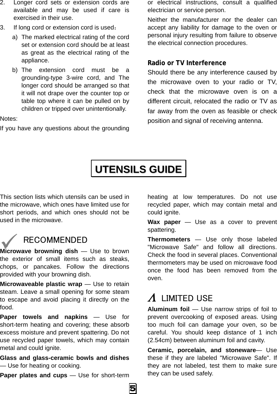 2. Longer cord sets or extension cords are available and may be used if care is exercised in their use. 3. If long cord or extension cord is used： a) The marked electrical rating of the cord set or extension cord should be at least as great as the electrical rating of the appliance. b) The extension cord must be a grounding-type 3-wire cord, and The longer cord should be arranged so that it will not drape over the counter top or table top where it can be pulled on by children or tripped over unintentionally. Notes:   If you have any questions about the grounding or electrical instructions, consult a qualified electrician or service person. Neither  the manufacturer nor the dealer can accept any liability for damage to the oven or personal injury resulting from failure to observe the electrical connection procedures.  Radio or TV Interference Should there be any interference caused by the microwave oven to your radio or TV, check that the microwave oven is on a different circuit, relocated the radio or TV as far away from the oven as feasible or check position and signal of receiving antenna.  This section lists which utensils can be used in the microwave, which ones have limited use for short periods, and which ones should not be used in the microwave.   RECOMMENDED Microwave browning dish — Use to brown the exterior of small items such as steaks, chops, or pancakes. Follow the directions provided with your browning dish. Microwaveable plastic wrap — Use to retain steam. Leave a small opening for some steam to escape and avoid placing it directly on the food. Paper towels and napkins  —  Use for short-term heating and covering; these absorb excess moisture and prevent spattering. Do not use recycled paper towels, which may contain metal and could ignite. Glass and glass-ceramic bowls and dishes — Use for heating or cooking. Paper plates and cups — Use for short-term heating at low temperatures. Do not use recycled paper, which may contain metal and could ignite. Wax paper  —  Use as a cover to prevent spattering. Thermometers — Use only those labeled &quot;Microwave Safe&quot; and follow all directions. Check the food in several places. Conventional thermometers may be used on microwave food once the food has been removed from the oven.  Λ LIMITED USE Aluminum foil — Use narrow strips of foil to prevent overcooking of exposed areas. Using too much foil can damage your oven, so be careful. You should keep distance of 1 inch (2.54cm) between aluminum foil and cavity. Ceramic, porcelain, and stoneware—  Use these if they are labeled &quot;Microwave Safe&quot;. If they are not labeled, test them to make sure they can be used safely.   UUTTEENNSSIILLSS  GGUUIIDDEE  5   