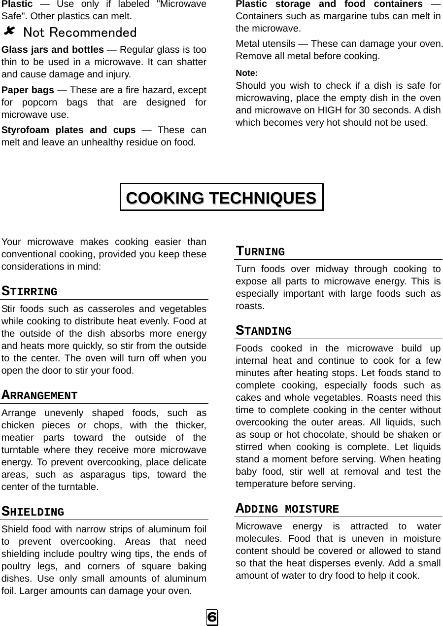 Plastic  —  Use only if labeled &quot;Microwave Safe&quot;. Other plastics can melt.  Not Recommended Glass jars and bottles — Regular glass is too thin to be used in a microwave. It can shatter and cause damage and injury. Paper bags — These are a fire hazard, except for popcorn bags that are designed for microwave use. Styrofoam plates and cups  —  These can melt and leave an unhealthy residue on food. Plastic storage and food containers  — Containers such as margarine tubs can melt in the microwave. Metal utensils — These can damage your oven. Remove all metal before cooking. Note:   Should you wish to check if a dish is safe for microwaving, place the empty dish in the oven and microwave on HIGH for 30 seconds. A dish which becomes very hot should not be used.   Your microwave makes cooking easier than conventional cooking, provided you keep these considerations in mind: STIRRING  Stir foods such as casseroles and vegetables while cooking to distribute heat evenly. Food at the outside of the dish absorbs more energy and heats more quickly, so stir from the outside to the center. The oven will turn off when you open the door to stir your food. ARRANGEMENT  Arrange unevenly shaped foods, such as chicken pieces or chops, with the thicker, meatier parts toward the outside of the turntable where they receive more microwave energy. To prevent overcooking, place delicate areas, such as asparagus tips, toward the center of the turntable. SHIELDING  Shield food with narrow strips of aluminum foil to prevent overcooking. Areas that need shielding include poultry wing tips, the ends of poultry legs, and corners of square baking dishes. Use only small amounts of aluminum foil. Larger amounts can damage your oven. TURNING  Turn foods over midway through cooking to expose all parts to microwave energy. This is especially important with large foods such as roasts. STANDING  Foods cooked in the microwave build up internal heat and continue to cook for a few minutes after heating stops. Let foods stand to complete cooking, especially foods such as cakes and whole vegetables. Roasts need this time to complete cooking in the center without overcooking the outer areas. All liquids, such as soup or hot chocolate, should be shaken or stirred when cooking is complete. Let liquids stand a moment before serving. When heating baby food, stir well at removal and test the temperature before serving. ADDING MOISTURE Microwave energy is attracted to water molecules. Food that is uneven in moisture content should be covered or allowed to stand so that the heat disperses evenly. Add a small amount of water to dry food to help it cook. CCOOOOKKIINNGG  TTEECCHHNNIIQQUUEESS  6   