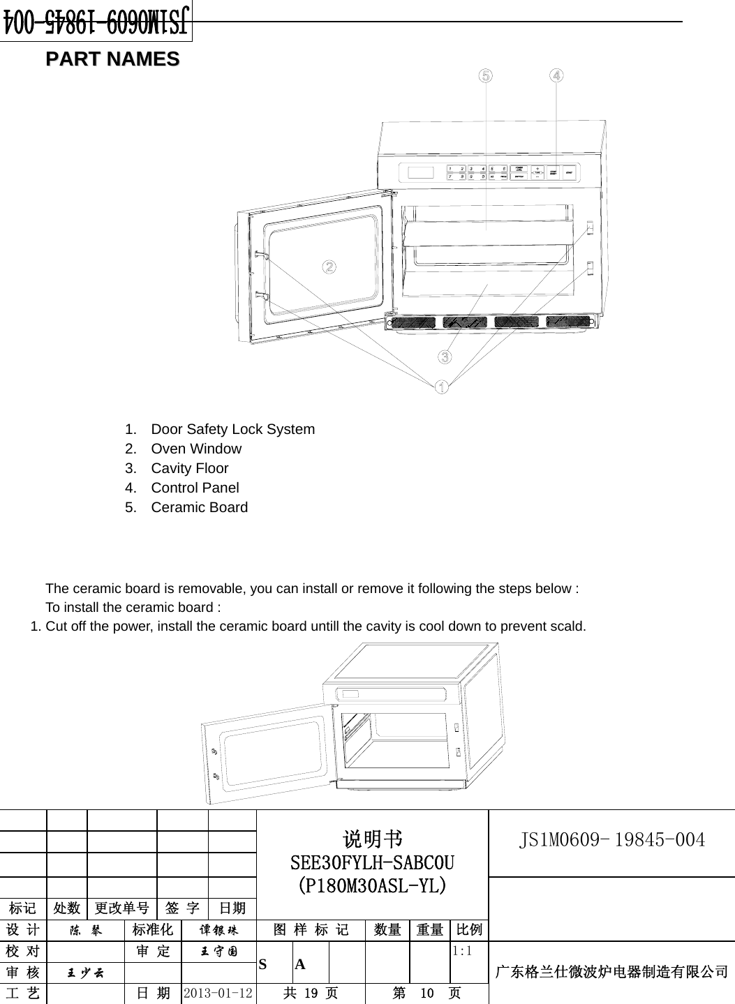                                            说明书 SEE30FYLH-SABC0U (P180M30ASL-YL) JS1M0609- 19845-004                           标记  处数  更改单号  签 字  日期 设 计  陈 琴 标准化  谭银珠 图 样 标 记  数量 重量 比例校 对   审 定  王守国 S A       1:1 广东格兰仕微波炉电器制造有限公司审 核  王少云    工 艺   日 期  2013-01-12  共 19 页  第  10  页    PPAARRTT  NNAAMMEESS                             The ceramic board is removable, you can install or remove it following the steps below : To install the ceramic board : 1. Cut off the power, install the ceramic board untill the cavity is cool down to prevent scald.                                                             1.  Door Safety Lock System   2. Oven Window  3. Cavity Floor   4. Control Panel 5. Ceramic Board 