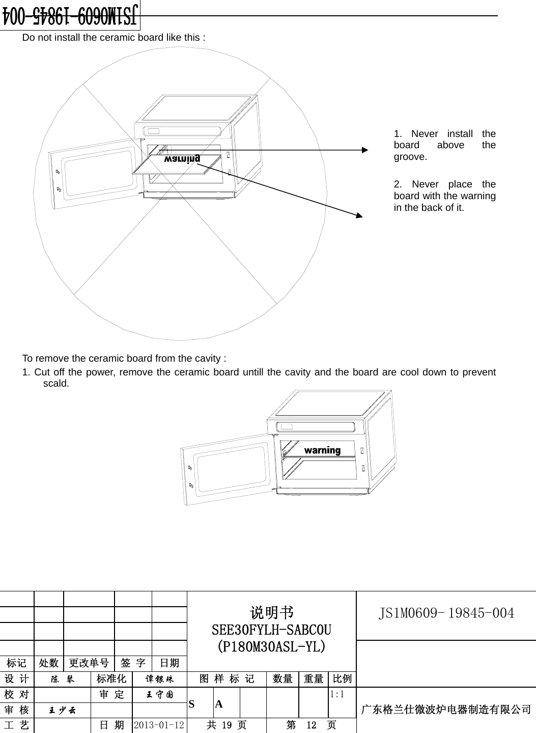                                            说明书 SEE30FYLH-SABC0U (P180M30ASL-YL) JS1M0609- 19845-004                           标记  处数  更改单号  签 字  日期 设 计  陈 琴 标准化  谭银珠 图 样 标 记  数量 重量 比例校 对   审 定  王守国 S A       1:1 广东格兰仕微波炉电器制造有限公司审 核  王少云    工 艺   日 期  2013-01-12  共 19 页  第  12  页    Do not install the ceramic board like this :        1. Never install the board above the groove.     2. Never place the board with the warning in the back of it.           To remove the ceramic board from the cavity : 1. Cut off the power, remove the ceramic board untill the cavity and the board are cool down to prevent scald.              