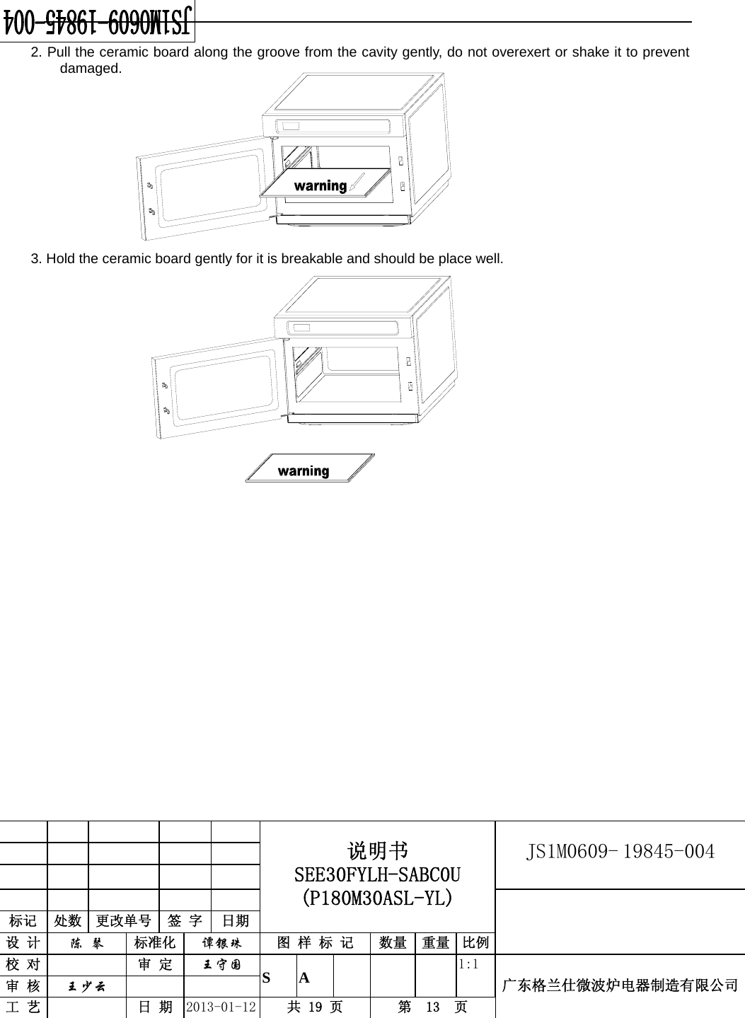                                            说明书 SEE30FYLH-SABC0U (P180M30ASL-YL) JS1M0609- 19845-004                           标记  处数  更改单号  签 字  日期 设 计  陈 琴 标准化  谭银珠 图 样 标 记  数量 重量 比例校 对   审 定  王守国 S A       1:1 广东格兰仕微波炉电器制造有限公司审 核  王少云    工 艺   日 期  2013-01-12  共 19 页  第  13  页    2. Pull the ceramic board along the groove from the cavity gently, do not overexert or shake it to prevent damaged.          3. Hold the ceramic board gently for it is breakable and should be place well.                          