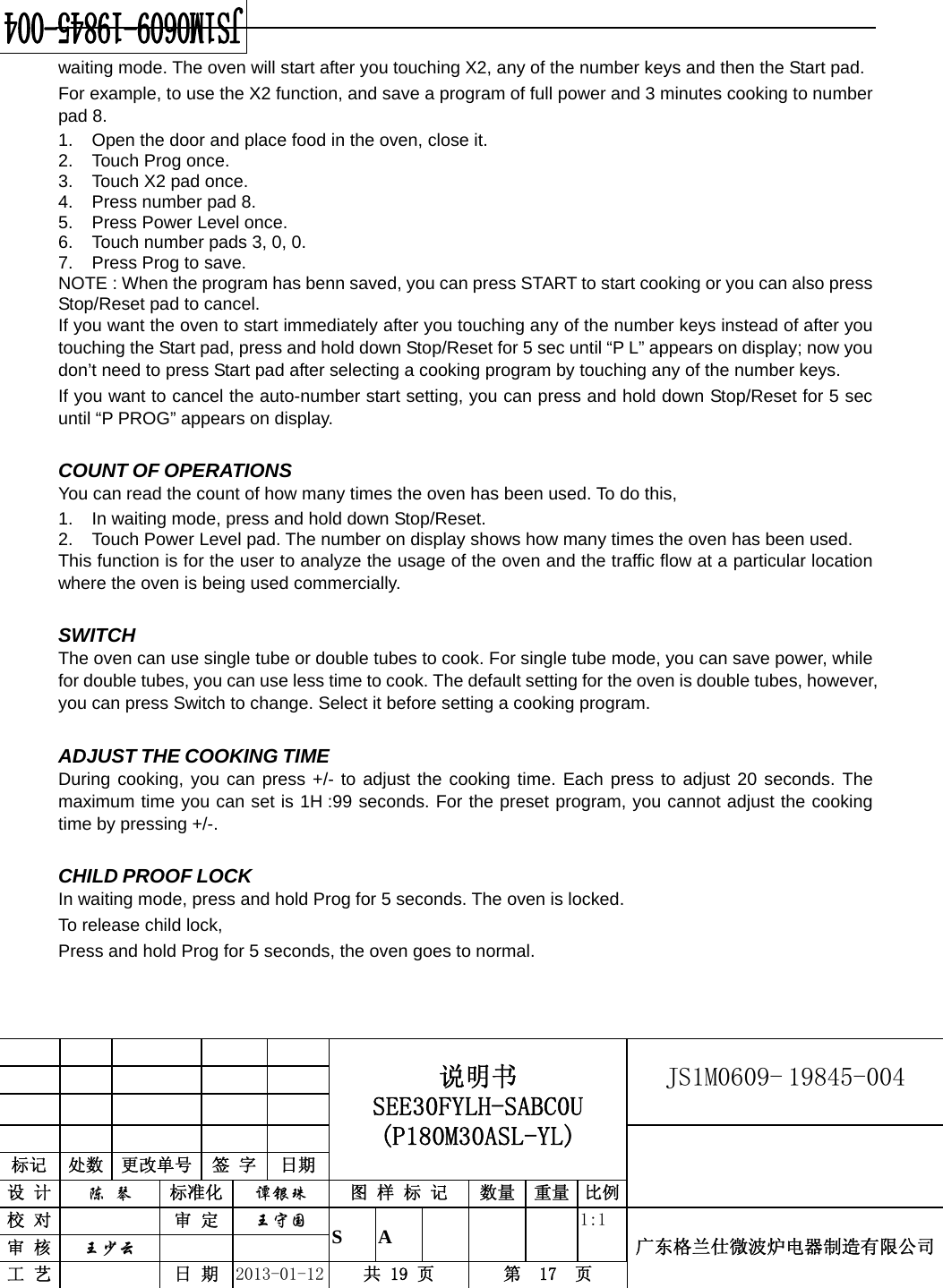                                            说明书 SEE30FYLH-SABC0U (P180M30ASL-YL) JS1M0609- 19845-004                           标记  处数  更改单号  签 字  日期 设 计  陈 琴 标准化  谭银珠 图 样 标 记  数量 重量 比例校 对   审 定  王守国 S A       1:1 广东格兰仕微波炉电器制造有限公司审 核  王少云    工 艺   日 期  2013-01-12  共 19 页  第  17  页    waiting mode. The oven will start after you touching X2, any of the number keys and then the Start pad. For example, to use the X2 function, and save a program of full power and 3 minutes cooking to number pad 8. 1.  Open the door and place food in the oven, close it. 2.  Touch Prog once. 3.  Touch X2 pad once. 4.  Press number pad 8. 5.  Press Power Level once. 6.  Touch number pads 3, 0, 0. 7.  Press Prog to save. NOTE : When the program has benn saved, you can press START to start cooking or you can also press Stop/Reset pad to cancel. If you want the oven to start immediately after you touching any of the number keys instead of after you touching the Start pad, press and hold down Stop/Reset for 5 sec until “P L” appears on display; now you don’t need to press Start pad after selecting a cooking program by touching any of the number keys. If you want to cancel the auto-number start setting, you can press and hold down Stop/Reset for 5 sec until “P PROG” appears on display.  COUNT OF OPERATIONS You can read the count of how many times the oven has been used. To do this,   1.  In waiting mode, press and hold down Stop/Reset.   2.  Touch Power Level pad. The number on display shows how many times the oven has been used. This function is for the user to analyze the usage of the oven and the traffic flow at a particular location where the oven is being used commercially.    SWITCH The oven can use single tube or double tubes to cook. For single tube mode, you can save power, while for double tubes, you can use less time to cook. The default setting for the oven is double tubes, however, you can press Switch to change. Select it before setting a cooking program.  ADJUST THE COOKING TIME During cooking, you can press +/- to adjust the cooking time. Each press to adjust 20 seconds. The maximum time you can set is 1H :99 seconds. For the preset program, you cannot adjust the cooking time by pressing +/-.  CHILD PROOF LOCK In waiting mode, press and hold Prog for 5 seconds. The oven is locked. To release child lock,   Press and hold Prog for 5 seconds, the oven goes to normal.  