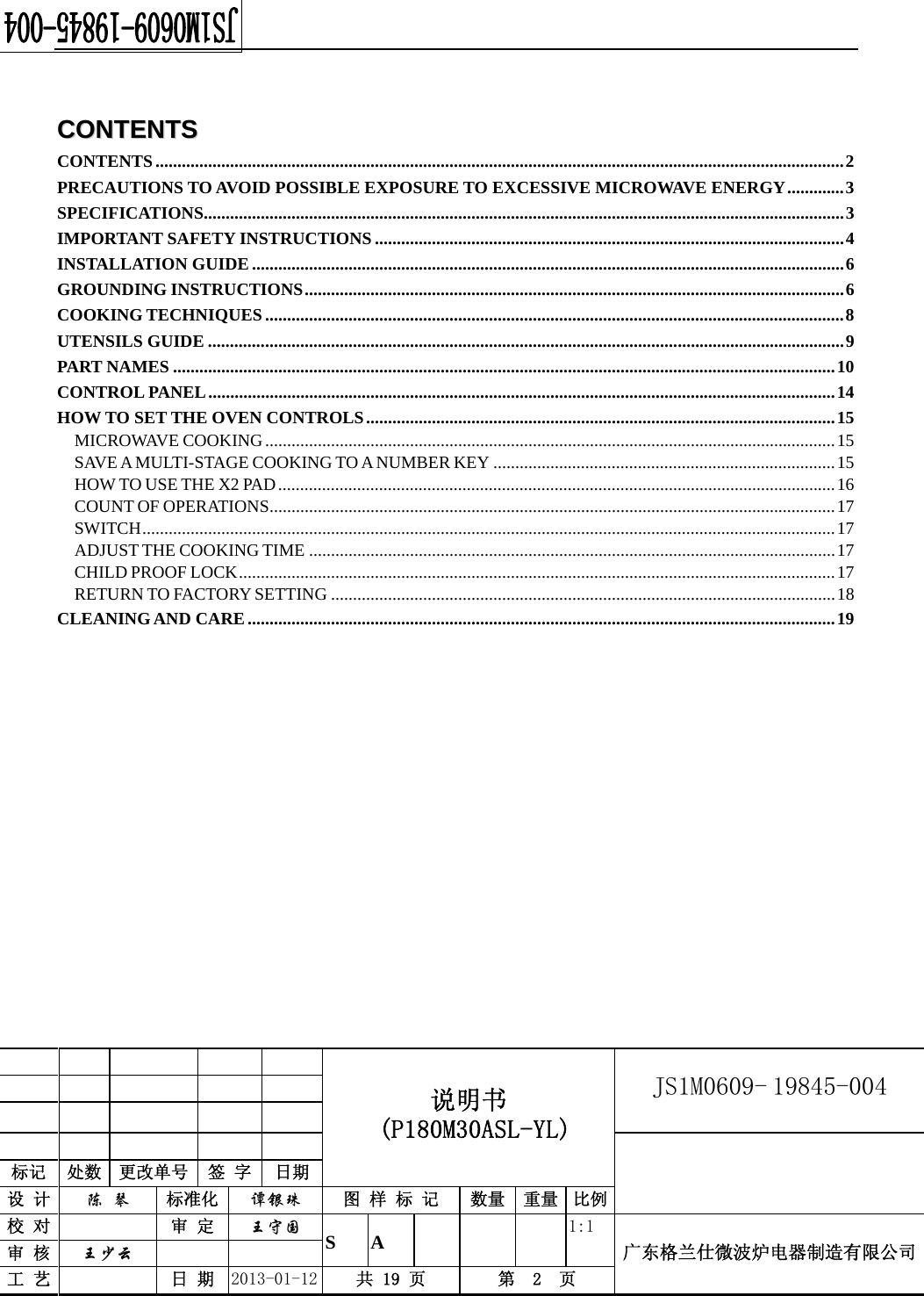                                             说明书  (P180M30ASL-YL) JS1M0609- 19845-004                           标记  处数  更改单号  签 字  日期 设 计  陈 琴 标准化  谭银珠 图 样 标 记  数量 重量 比例校 对   审 定  王守国 S A       1:1 广东格兰仕微波炉电器制造有限公司审 核  王少云    工 艺   日 期  2013-01-12  共 19 页  第  2  页    CCOONNTTEENNTTSS  CONTENTS ............................................................................................................................................................. 2 PRECAUTIONS TO AVOID POSSIBLE EXPOSURE TO EXCESSIVE MICROWAVE ENERGY ............. 3 SPECIFICATIONS.................................................................................................................................................. 3 IMPORTANT SAFETY INSTRUCTIONS ........................................................................................................... 4 INSTALLATION GUIDE ....................................................................................................................................... 6 GROUNDING INSTRUCTIONS ........................................................................................................................... 6 COOKING TECHNIQUES .................................................................................................................................... 8 UTENSILS GUIDE ................................................................................................................................................. 9 PART NAMES ....................................................................................................................................................... 10 CONTROL PANEL ............................................................................................................................................... 14 HOW TO SET THE OVEN CONTROLS ........................................................................................................... 15 MICROWAVE COOKING .................................................................................................................................. 15 SAVE A MULTI-STAGE COOKING TO A NUMBER KEY .............................................................................. 15 HOW TO USE THE X2 PAD ............................................................................................................................... 16 COUNT OF OPERATIONS ................................................................................................................................. 17 SWITCH .............................................................................................................................................................. 17 ADJUST THE COOKING TIME ........................................................................................................................ 17 CHILD PROOF LOCK ........................................................................................................................................ 17 RETURN TO FACTORY SETTING ................................................................................................................... 18 CLEANING AND CARE ...................................................................................................................................... 19         