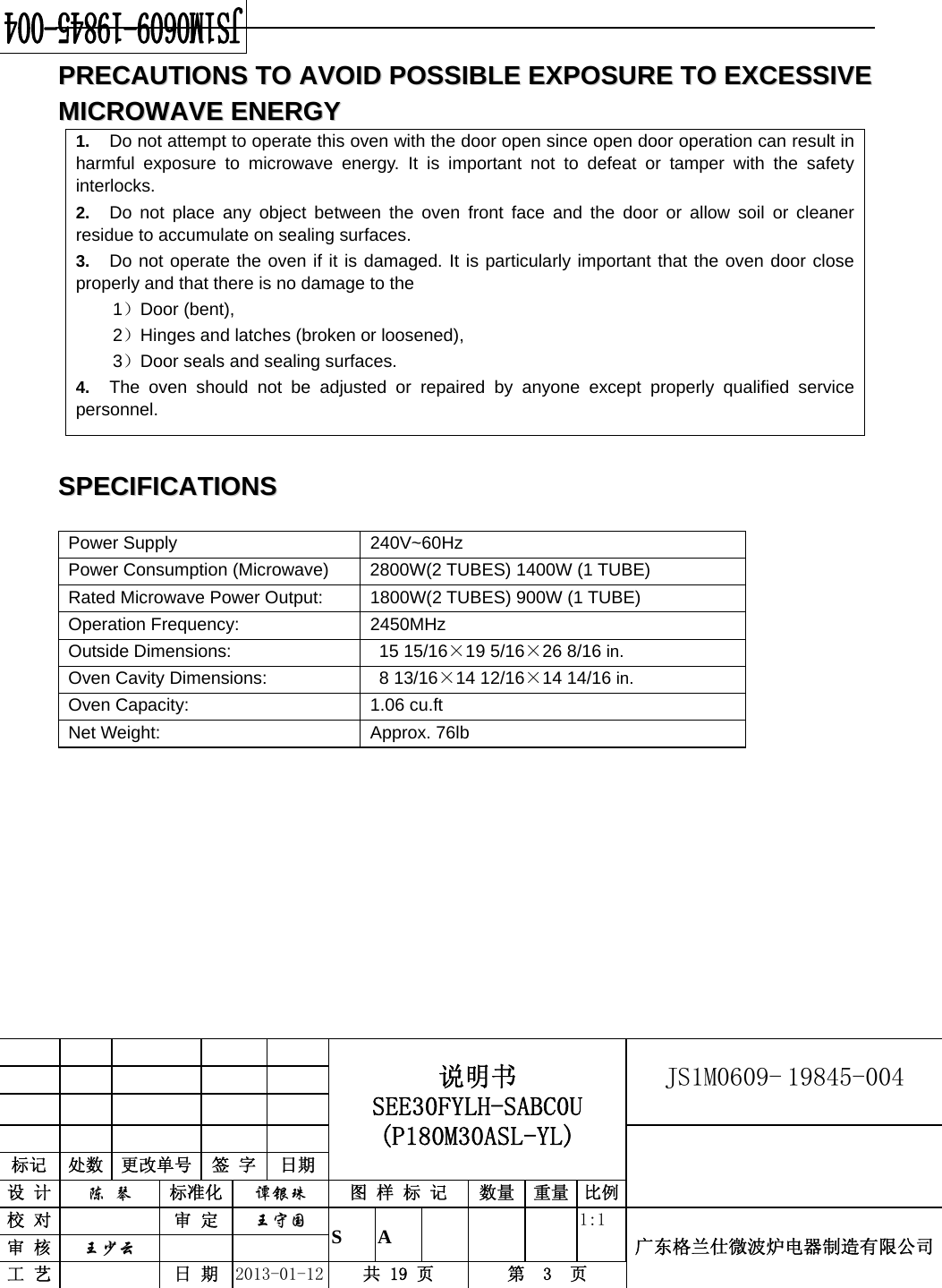                                            说明书 SEE30FYLH-SABC0U (P180M30ASL-YL) JS1M0609- 19845-004                           标记  处数  更改单号  签 字  日期 设 计  陈 琴 标准化  谭银珠 图 样 标 记  数量 重量 比例校 对   审 定  王守国 S A       1:1 广东格兰仕微波炉电器制造有限公司审 核  王少云    工 艺   日 期  2013-01-12  共 19 页  第  3  页   PPRREECCAAUUTTIIOONNSS  TTOO  AAVVOOIIDD  PPOOSSSSIIBBLLEE  EEXXPPOOSSUURREE  TTOO  EEXXCCEESSSSIIVVEE  MMIICCRROOWWAAVVEE  EENNEERRGGYY  1.  Do not attempt to operate this oven with the door open since open door operation can result in harmful exposure to microwave energy. It is important not to defeat or tamper with the safety interlocks. 2.  Do not place any object between the oven front face and the door or allow soil or cleaner residue to accumulate on sealing surfaces. 3.  Do not operate the oven if it is damaged. It is particularly important that the oven door close properly and that there is no damage to the 1）Door (bent), 2）Hinges and latches (broken or loosened), 3）Door seals and sealing surfaces. 4.  The oven should not be adjusted or repaired by anyone except properly qualified service personnel.  SSPPEECCIIFFIICCAATTIIOONNSS   Power Supply  240V~60Hz Power Consumption (Microwave)  2800W(2 TUBES) 1400W (1 TUBE) Rated Microwave Power Output:  1800W(2 TUBES) 900W (1 TUBE) Operation Frequency:  2450MHz Outside Dimensions:    15 15/16×19 5/16×26 8/16 in. Oven Cavity Dimensions:  8 13/16×14 12/16×14 14/16 in. Oven Capacity:    1.06 cu.ft Net Weight:    Approx. 76lb           