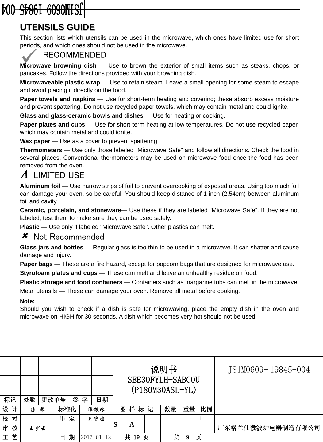                                            说明书 SEE30FYLH-SABC0U (P180M30ASL-YL) JS1M0609- 19845-004                           标记  处数  更改单号  签 字  日期 设 计  陈 琴 标准化  谭银珠 图 样 标 记  数量 重量 比例校 对   审 定  王守国 S A       1:1 广东格兰仕微波炉电器制造有限公司审 核  王少云    工 艺   日 期  2013-01-12  共 19 页  第  9  页    UUTTEENNSSIILLSS  GGUUIIDDEEThis section lists which utensils can be used in the microwave, which ones have limited use for short periods, and which ones should not be used in the microwave. 9 RECOMMENDED Microwave browning dish — Use to brown the exterior of small items such as steaks, chops, or pancakes. Follow the directions provided with your browning dish. Microwaveable plastic wrap — Use to retain steam. Leave a small opening for some steam to escape and avoid placing it directly on the food. Paper towels and napkins — Use for short-term heating and covering; these absorb excess moisture and prevent spattering. Do not use recycled paper towels, which may contain metal and could ignite. Glass and glass-ceramic bowls and dishes — Use for heating or cooking. Paper plates and cups — Use for short-term heating at low temperatures. Do not use recycled paper, which may contain metal and could ignite. Wax paper — Use as a cover to prevent spattering. Thermometers — Use only those labeled &quot;Microwave Safe&quot; and follow all directions. Check the food in several places. Conventional thermometers may be used on microwave food once the food has been removed from the oven. Λ LIMITED USE Aluminum foil — Use narrow strips of foil to prevent overcooking of exposed areas. Using too much foil can damage your oven, so be careful. You should keep distance of 1 inch (2.54cm) between aluminum foil and cavity. Ceramic, porcelain, and stoneware— Use these if they are labeled &quot;Microwave Safe&quot;. If they are not labeled, test them to make sure they can be used safely.   Plastic — Use only if labeled &quot;Microwave Safe&quot;. Other plastics can melt. 8 Not Recommended Glass jars and bottles — Regular glass is too thin to be used in a microwave. It can shatter and cause damage and injury. Paper bags — These are a fire hazard, except for popcorn bags that are designed for microwave use. Styrofoam plates and cups — These can melt and leave an unhealthy residue on food. Plastic storage and food containers — Containers such as margarine tubs can melt in the microwave. Metal utensils — These can damage your oven. Remove all metal before cooking. Note:  Should you wish to check if a dish is safe for microwaving, place the empty dish in the oven and microwave on HIGH for 30 seconds. A dish which becomes very hot should not be used.   