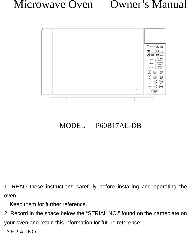      Microwave Oven   Owner’s Manual             MODEL   P60B17AL-DB         1. READ these instructions carefully before installing and operating the oven.         Keep them for further reference. 2. Record in the space below the “SERIAL NO.” found on the nameplate on     your oven and retain this information for future reference. SERIAL NO.: