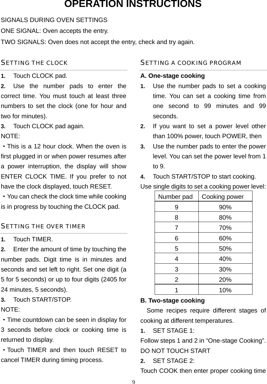  9OPERATION INSTRUCTIONS SIGNALS DURING OVEN SETTINGS ONE SIGNAL: Oven accepts the entry. TWO SIGNALS: Oven does not accept the entry, check and try again. SETTING THE CLOCK 1.  Touch CLOCK pad. 2.  Use the number pads to enter the correct time. You must touch at least three numbers to set the clock (one for hour and two for minutes). 3.  Touch CLOCK pad again. NOTE: ·This is a 12 hour clock. When the oven is first plugged in or when power resumes after a power interruption, the display will show ENTER CLOCK TIME. If you prefer to not have the clock displayed, touch RESET.   ·You can check the clock time while cooking is in progress by touching the CLOCK pad. SETTING THE OVER TIMER 1.  Touch TIMER. 2.  Enter the amount of time by touching the number pads. Digit time is in minutes and seconds and set left to right. Set one digit (a 5 for 5 seconds) or up to four digits (2405 for 24 minutes, 5 seconds). 3.  Touch START/STOP. NOTE:  ·Time countdown can be seen in display for 3 seconds before clock or cooking time is returned to display. ·Touch TIMER and then touch RESET to cancel TIMER during timing process. SETTING A COOKING PROGRAM A. One-stage cooking 1.  Use the number pads to set a cooking time. You can set a cooking time from one second to 99 minutes and 99 seconds.  2.  If you want to set a power level other than 100% power, touch POWER, then   3.  Use the number pads to enter the power level. You can set the power level from 1 to 9. 4.  Touch START/STOP to start cooking. Use single digits to set a cooking power level: Number pad Cooking power 9 90% 8 80% 7 70% 6 60% 5 50% 4 40% 3 30% 2 20% 1 10% B. Two-stage cooking   Some recipes require different stages of   cooking at different temperatures. 1.  SET STAGE 1: Follow steps 1 and 2 in “One-stage Cooking”. DO NOT TOUCH START 2.  SET STAGE 2: Touch COOK then enter proper cooking time 