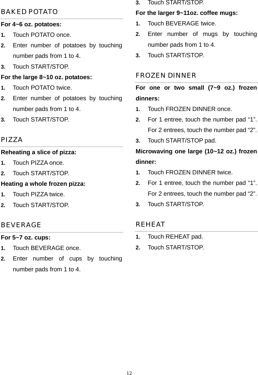  12BAKED POTATO For 4~6 oz. potatoes:   1.  Touch POTATO once.   2.  Enter number of potatoes by touching number pads from 1 to 4.   3.  Touch START/STOP. For the large 8~10 oz. potatoes:   1.  Touch POTATO twice.   2.  Enter number of potatoes by touching number pads from 1 to 4.   3.  Touch START/STOP.   PIZZA Reheating a slice of pizza:   1.  Touch PIZZA once.   2.  Touch START/STOP. Heating a whole frozen pizza:   1.  Touch PIZZA twice.   2.  Touch START/STOP. BEVERAGE For 5~7 oz. cups: 1.  Touch BEVERAGE once.   2.  Enter number of cups by touching number pads from 1 to 4. 3.  Touch START/STOP. For the larger 9~11oz. coffee mugs:           1.  Touch BEVERAGE twice.   2.  Enter number of mugs by touching number pads from 1 to 4.   3.  Touch START/STOP. FROZEN DINNER For one or two small (7~9 oz.) frozen dinners: 1.  Touch FROZEN DINNER once. 2.  For 1 entree, touch the number pad “1”. For 2 entrees, touch the number pad “2”.   3.  Touch START/STOP pad. Microwaving one large (10~12 oz.) frozen dinner:  1.  Touch FROZEN DINNER twice. 2.  For 1 entree, touch the number pad “1”. For 2 entrees, touch the number pad “2”.   3.  Touch START/STOP. REHEAT 1.  Touch REHEAT pad.   2.  Touch START/STOP.     