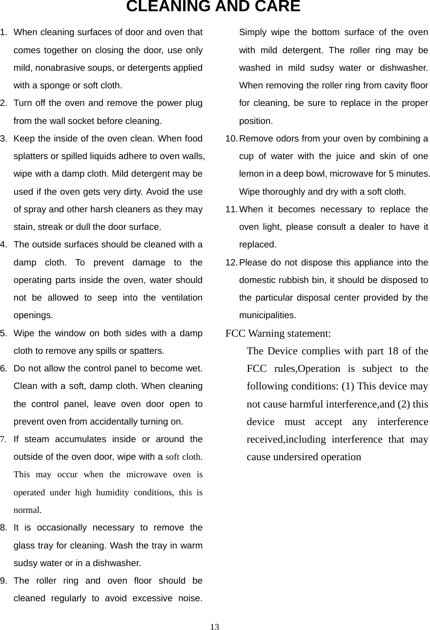  13CLEANING AND CARE 1.  When cleaning surfaces of door and oven that comes together on closing the door, use only mild, nonabrasive soups, or detergents applied with a sponge or soft cloth. 2.  Turn off the oven and remove the power plug from the wall socket before cleaning. 3.  Keep the inside of the oven clean. When food splatters or spilled liquids adhere to oven walls, wipe with a damp cloth. Mild detergent may be used if the oven gets very dirty. Avoid the use of spray and other harsh cleaners as they may stain, streak or dull the door surface. 4.  The outside surfaces should be cleaned with a damp cloth. To prevent damage to the operating parts inside the oven, water should not be allowed to seep into the ventilation openings. 5.  Wipe the window on both sides with a damp cloth to remove any spills or spatters. 6.  Do not allow the control panel to become wet. Clean with a soft, damp cloth. When cleaning the control panel, leave oven door open to prevent oven from accidentally turning on. 7. If steam accumulates inside or around the outside of the oven door, wipe with a soft cloth. This may occur when the microwave oven is operated under high humidity conditions, this is normal. 8. It is occasionally necessary to remove the glass tray for cleaning. Wash the tray in warm sudsy water or in a dishwasher. 9. The roller ring and oven floor should be cleaned regularly to avoid excessive noise. Simply wipe the bottom surface of the oven with mild detergent. The roller ring may be washed in mild sudsy water or dishwasher. When removing the roller ring from cavity floor for cleaning, be sure to replace in the proper position. 10. Remove odors from your oven by combining a cup of water with the juice and skin of one lemon in a deep bowl, microwave for 5 minutes. Wipe thoroughly and dry with a soft cloth. 11. When it becomes necessary to replace the oven light, please consult a dealer to have it replaced. 12. Please do not dispose this appliance into the domestic rubbish bin, it should be disposed to the particular disposal center provided by the municipalities. FCC Warning statement: The Device complies with part 18 of the FCC rules,Operation is subject to the following conditions: (1) This device may not cause harmful interference,and (2) this device must accept any interference received,including interference that may cause undersired operation  