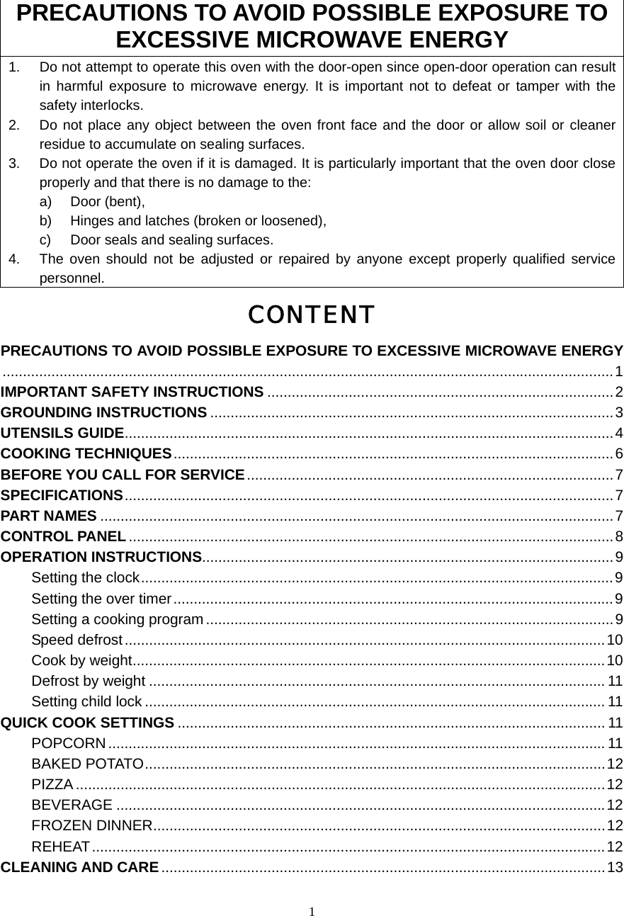  1PRECAUTIONS TO AVOID POSSIBLE EXPOSURE TO EXCESSIVE MICROWAVE ENERGY 1.  Do not attempt to operate this oven with the door-open since open-door operation can result in harmful exposure to microwave energy. It is important not to defeat or tamper with the safety interlocks. 2.  Do not place any object between the oven front face and the door or allow soil or cleaner residue to accumulate on sealing surfaces. 3.  Do not operate the oven if it is damaged. It is particularly important that the oven door close properly and that there is no damage to the: a) Door (bent),  b)  Hinges and latches (broken or loosened), c)  Door seals and sealing surfaces. 4.  The oven should not be adjusted or repaired by anyone except properly qualified service personnel. CONTENT PRECAUTIONS TO AVOID POSSIBLE EXPOSURE TO EXCESSIVE MICROWAVE ENERGY......................................................................................................................................................1 IMPORTANT SAFETY INSTRUCTIONS .....................................................................................2 GROUNDING INSTRUCTIONS ...................................................................................................3 UTENSILS GUIDE........................................................................................................................4 COOKING TECHNIQUES............................................................................................................6 BEFORE YOU CALL FOR SERVICE..........................................................................................7 SPECIFICATIONS........................................................................................................................7 PART NAMES ..............................................................................................................................7 CONTROL PANEL.......................................................................................................................8 OPERATION INSTRUCTIONS.....................................................................................................9 Setting the clock....................................................................................................................9 Setting the over timer............................................................................................................9 Setting a cooking program ....................................................................................................9 Speed defrost......................................................................................................................10 Cook by weight....................................................................................................................10 Defrost by weight ................................................................................................................ 11 Setting child lock ................................................................................................................. 11 QUICK COOK SETTINGS ......................................................................................................... 11 POPCORN.......................................................................................................................... 11 BAKED POTATO.................................................................................................................12 PIZZA ..................................................................................................................................12 BEVERAGE ........................................................................................................................12 FROZEN DINNER...............................................................................................................12 REHEAT..............................................................................................................................12 CLEANING AND CARE.............................................................................................................13  