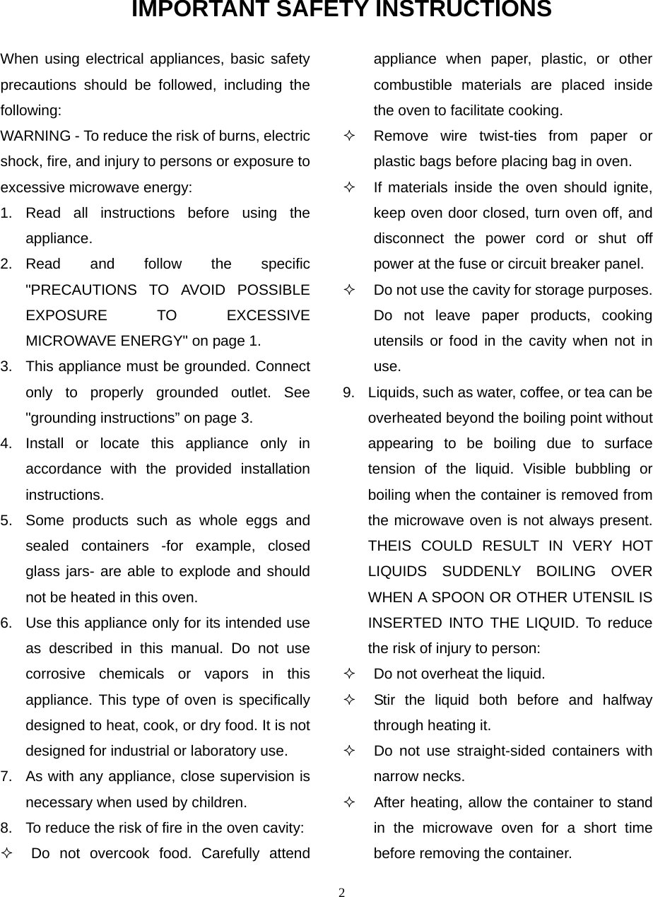 2 IMPORTANT SAFETY INSTRUCTIONS When using electrical appliances, basic safety precautions should be followed, including the following: WARNING - To reduce the risk of burns, electric shock, fire, and injury to persons or exposure to excessive microwave energy: 1. Read all instructions before using the appliance. 2. Read and follow the specific &quot;PRECAUTIONS TO AVOID POSSIBLE EXPOSURE TO EXCESSIVE MICROWAVE ENERGY&quot; on page 1.   3.  This appliance must be grounded. Connect only to properly grounded outlet. See &quot;grounding instructions” on page 3. 4. Install or locate this appliance only in accordance with the provided installation instructions.  5.  Some products such as whole eggs and sealed containers -for example, closed glass jars- are able to explode and should not be heated in this oven. 6.  Use this appliance only for its intended use as described in this manual. Do not use corrosive chemicals or vapors in this appliance. This type of oven is specifically designed to heat, cook, or dry food. It is not designed for industrial or laboratory use. 7.  As with any appliance, close supervision is necessary when used by children. 8.  To reduce the risk of fire in the oven cavity:     Do not overcook food. Carefully attend appliance when paper, plastic, or other combustible materials are placed inside the oven to facilitate cooking.   Remove wire twist-ties from paper or plastic bags before placing bag in oven.   If materials inside the oven should ignite, keep oven door closed, turn oven off, and disconnect the power cord or shut off power at the fuse or circuit breaker panel.   Do not use the cavity for storage purposes. Do not leave paper products, cooking utensils or food in the cavity when not in use. 9.  Liquids, such as water, coffee, or tea can be overheated beyond the boiling point without appearing to be boiling due to surface tension of the liquid. Visible bubbling or boiling when the container is removed from the microwave oven is not always present. THEIS COULD RESULT IN VERY HOT LIQUIDS SUDDENLY BOILING OVER WHEN A SPOON OR OTHER UTENSIL IS INSERTED INTO THE LIQUID. To reduce the risk of injury to person:     Do not overheat the liquid.   Stir the liquid both before and halfway through heating it.   Do not use straight-sided containers with narrow necks.   After heating, allow the container to stand in the microwave oven for a short time before removing the container. 