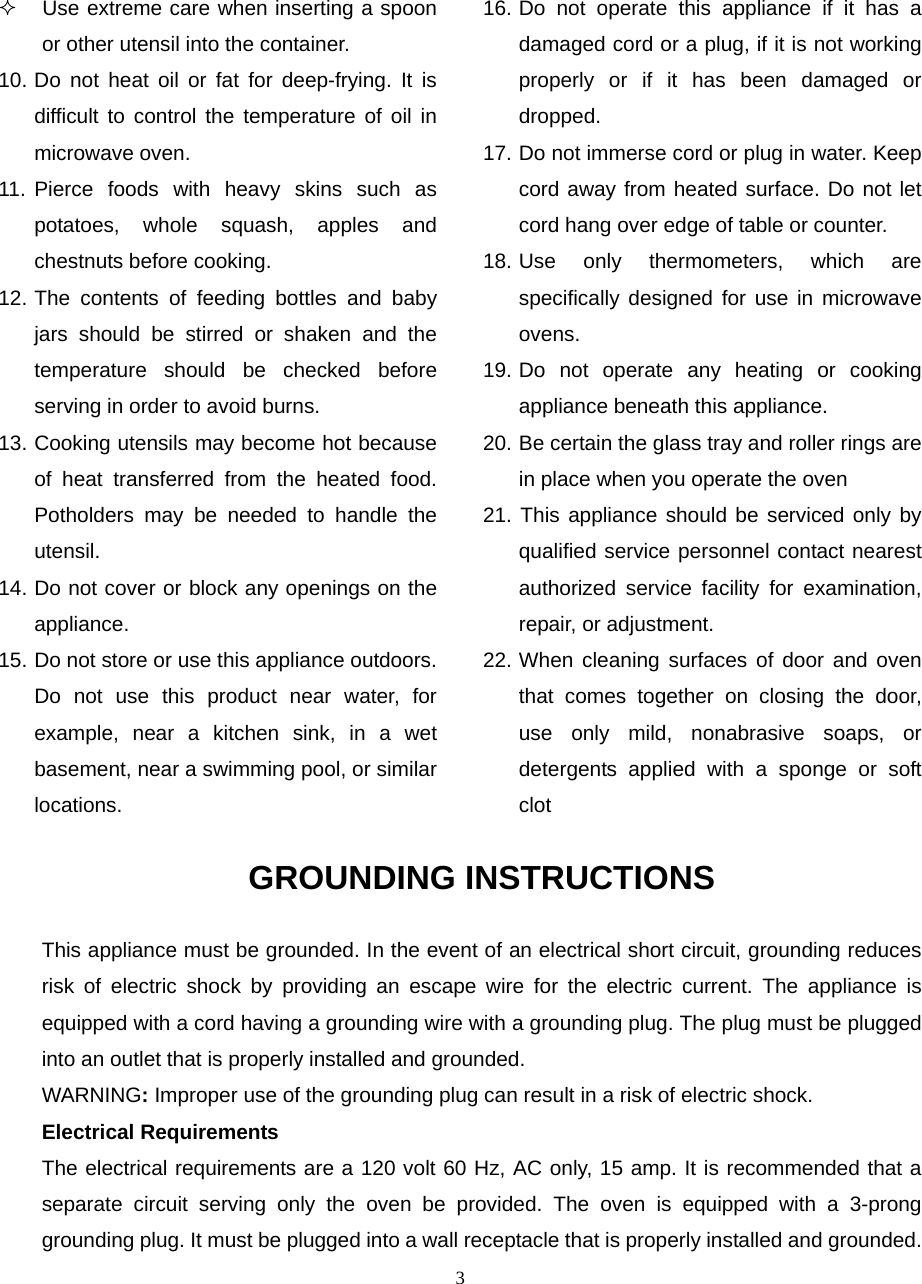  3  Use extreme care when inserting a spoon or other utensil into the container. 10. Do not heat oil or fat for deep-frying. It is difficult to control the temperature of oil in microwave oven. 11. Pierce foods with heavy skins such as potatoes, whole squash, apples and chestnuts before cooking. 12. The contents of feeding bottles and baby jars should be stirred or shaken and the temperature should be checked before serving in order to avoid burns. 13. Cooking utensils may become hot because of heat transferred from the heated food. Potholders may be needed to handle the utensil. 14. Do not cover or block any openings on the appliance. 15. Do not store or use this appliance outdoors. Do not use this product near water, for example, near a kitchen sink, in a wet basement, near a swimming pool, or similar locations. 16. Do not operate this appliance if it has a damaged cord or a plug, if it is not working properly or if it has been damaged or dropped. 17. Do not immerse cord or plug in water. Keep cord away from heated surface. Do not let cord hang over edge of table or counter. 18. Use only thermometers, which are specifically designed for use in microwave ovens. 19. Do not operate any heating or cooking appliance beneath this appliance. 20. Be certain the glass tray and roller rings are in place when you operate the oven 21. This appliance should be serviced only by qualified service personnel contact nearest authorized service facility for examination, repair, or adjustment. 22. When cleaning surfaces of door and oven that comes together on closing the door, use only mild, nonabrasive soaps, or detergents applied with a sponge or soft clotGROUNDING INSTRUCTIONS This appliance must be grounded. In the event of an electrical short circuit, grounding reduces risk of electric shock by providing an escape wire for the electric current. The appliance is equipped with a cord having a grounding wire with a grounding plug. The plug must be plugged into an outlet that is properly installed and grounded. WARNING: Improper use of the grounding plug can result in a risk of electric shock. Electrical Requirements The electrical requirements are a 120 volt 60 Hz, AC only, 15 amp. It is recommended that a separate circuit serving only the oven be provided. The oven is equipped with a 3-prong grounding plug. It must be plugged into a wall receptacle that is properly installed and grounded.   