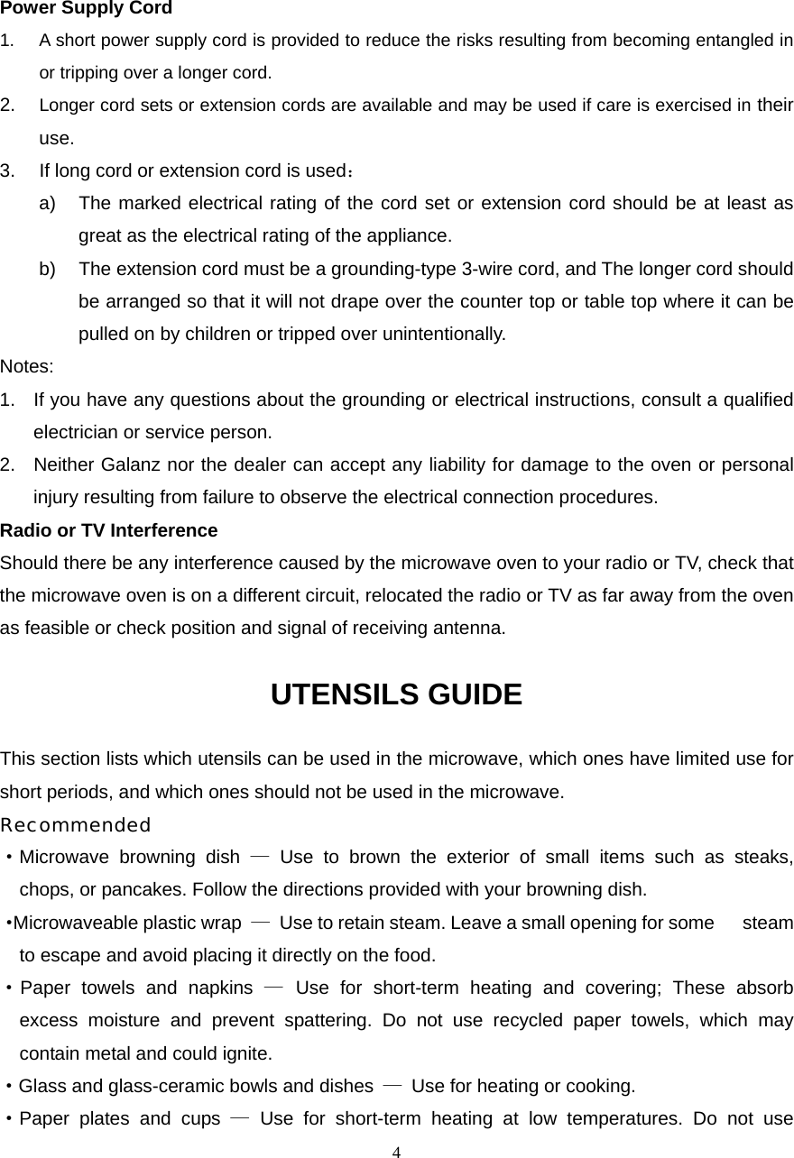  4Power Supply Cord 1.  A short power supply cord is provided to reduce the risks resulting from becoming entangled in or tripping over a longer cord. 2.  Longer cord sets or extension cords are available and may be used if care is exercised in their use. 3.  If long cord or extension cord is used： a)  The marked electrical rating of the cord set or extension cord should be at least as great as the electrical rating of the appliance. b)  The extension cord must be a grounding-type 3-wire cord, and The longer cord should be arranged so that it will not drape over the counter top or table top where it can be pulled on by children or tripped over unintentionally. Notes:  1.  If you have any questions about the grounding or electrical instructions, consult a qualified electrician or service person. 2.  Neither Galanz nor the dealer can accept any liability for damage to the oven or personal injury resulting from failure to observe the electrical connection procedures. Radio or TV Interference Should there be any interference caused by the microwave oven to your radio or TV, check that the microwave oven is on a different circuit, relocated the radio or TV as far away from the oven as feasible or check position and signal of receiving antenna. UTENSILS GUIDE This section lists which utensils can be used in the microwave, which ones have limited use for short periods, and which ones should not be used in the microwave. Recommended ·Microwave browning dish — Use to brown the exterior of small items such as steaks,   chops, or pancakes. Follow the directions provided with your browning dish. · Microwaveable plastic wrap  —  Use to retain steam. Leave a small opening for some      steam to escape and avoid placing it directly on the food. ·Paper towels and napkins — Use for short-term heating and covering; These absorb   excess moisture and prevent spattering. Do not use recycled paper towels, which may   contain metal and could ignite. ·Glass and glass-ceramic bowls and dishes  —  Use for heating or cooking. ·Paper plates and cups — Use for short-term heating at low temperatures. Do not use   